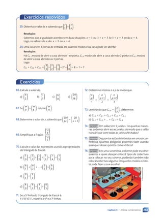263
Capítulo 11 • Análise combinatória
29.Obtenha o valor de x sabendo que
7
3
7










 









 










 










⫽
x
.
Resolução:
Sabemos que a igualdade acontece em duas situações: x ⫽ 3 ou 3 ⫹ x ⫽ 7. Se 3 ⫹ x ⫽ 7, então x ⫽ 4.
Logo, os valores de x são: x ⫽ 3 ou x ⫽ 4.
30.Uma casa tem 3 portas de entrada. De quantos modos essa casa pode ser aberta?
Resolução:
Há C3, 1 modos de abrir a casa abrindo 1 só porta, C3, 2 modos de abrir a casa abrindo 2 portas e C3, 3 modos
de abrir a casa abrindo as 3 portas.
Logo:
C3,1 ⫹ C3,2 ⫹ C3, 3 ⫽
3
1
3
2
3
3
2
3
0
3


















































⫹ ⫹














⫽ ⫺
23
⫽8 ⫺ 1 ⫽ 7
Exercícios resolvidos
Exercícios
66.Calcule o valor de:
a)
6
2





 b)
7
3





 c)
6
0






d)
20
18






67. Se
m m
9 8












⫽ , calcule
m
17





 .
68.Determine o valor de x, sabendo que
20
2
20
1
x x












⫽
⫹
.
69.Simplifique a fração:
12
4
12
5












70.Calcule o valor das expressões usando as propriedades
do triângulo de Pascal:
a)
5
0
5
1
5
2
5
3
5
4





























⫹ ⫹ ⫹ ⫹ 







⫹
5
5
b)
6
1
6
2
…
6
5
6
6
























⫹ ⫹ ⫹ ⫹
c)
9
5
9
4












⫹
d)
8
0
8
1
8
2
8
3
























⫹ ⫹ ⫹
71. Se a 5a
linha do triângulo de Pascal é:
1 5 10 10 5 1, escreva a 6a
e a 7a
linhas.
72. Determine inteiros n e p de modo que:
n
p
n
p
n
p












1
1
2
2
3
⫽
⫹
⫽
⫹
73.Lembrando que Cn, p ⫽
n
p





 , determine:
a) C4, 0 ⫹ C4, 1 ⫹ C4, 2 ⫹ C4, 3 ⫹ C4, 4
b) C8, 1 ⫹ C8, 2 ⫹ ... ⫹ C8, 7 ⫹ C8, 8
74. ATIVIDADE
EM DUPLA Um salão tem 5 janelas. De quantas manei-
ras podemos abrir essas janelas de modo que o salão
nunca fique com todas as janelas fechadas?
75. ATIVIDADE
EM DUPLA Dez pontos estão distribuídos em uma circun-
ferência. Quantos polígonos podemos fazer usando
quaisquer desses pontos como vértices?
76. ATIVIDADE
EM DUPLA Em uma sorveteria, o cliente pode escolher
quantos e quais desejar entre 8 tipos de cobertura
para colocar no seu sorvete, podendo também não
colocar cobertura alguma. De quantos modos o clien-
te pode fazer a sua escolha?
A.
Parramón/AP
Photo
Contexto_e_Aplicações_Matematica_V2_PNLD2015_242a265_U4_C11.indd 263 5/6/13 10:02 AM
 