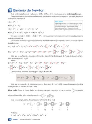 Unidade 4 • Análise combinatória e probabilidade
264
9 Binômio de Newton
Toda potência da forma (x ⫹ y)n
, com x 僆 ®, y 僆 ® e n 僆 n, é conhecida como binômio de Newton.
O desenvolvimento do binômio de Newton é simples em casos como os seguintes, que você já estudou
no Ensino Fundamental:
• (x ⫹ y)0
⫽ 1
• (x ⫹ y)1
⫽ x ⫹ y
• (x ⫹ y)2
⫽ (x ⫹ y)(x ⫹ y) ⫽ x2
⫹ 2xy ⫹ y2
• (x ⫹ y)3
⫽ (x ⫹ y)2
(x ⫹ y) ⫽ x3
⫹ 3x2y ⫹ 3xy2
⫹ y3
Em casos como (x ⫹ y)7
, (2x ⫺ y)5
, (x ⫹ 2)10
e outros, vamos recorrer aos conhecimentos adquiridos na
análise combinatória.
Observe nos exemplos seguintes os binômios de Newton desenvolvidos e veja como são os coeficientes
de cada termo:
a) (x ⫹ y)2
⫽ x2
⫹ 2xy ⫹ y2
⫽ 1x2
y0
⫹ 2x1
y1
⫹ 1x0
y2
⫽
2
0





 x y
2 0
⫹
2
1





 x y
1 1
⫹
2
2





 x y
0 2
b) (x⫹y)3
⫽x3
⫹3x2
y⫹3xy2
⫹y3
⫽1x3
y0
⫹3x2
y1
⫹3x1
y2
⫹1x0
y3
⫽
3
0





 x y
3 0
⫹
3
1





 x y
2 1
⫹
3
2





 x y
1 2
⫹
3
3





 x y
0 3
Note que os coeficientes dos desenvolvimentos são as linhas do triângulo de Pascal. Será que isso tam-
bém acontece com (x ⫹ y)4
?
De fato:
(x ⫹ y)4
⫽ x4
⫹ 4x3
y ⫹ 6x2
y2
⫹ 4xy3
⫹ y4
⫽ 1x4
y0
⫹ 4x3
y1
⫹ 6x2
y2
⫹ 4x1
y3
⫹ 1x0
y4
⫽
⫽
4
0





 x y
4 0
⫹
4
1





 x y
3 1
⫹
4
2





 x y
2 2
⫹
4
3





 x y
1 3
⫹
4
4





 x y
0 4
Generalizando, podemos escrever, para x e y 僆 ® e n 僆 n:
(x ⫹ y)n
⫽ xn
0














⫹
n
x y
n
x y
x y
1
1
x y
x y














⫺
⫹
n
x y
n
x y
x y
2
2 2
x y
x y














…
x y
⫺
⫹ ⫹
…
n
k
x y
n
n
y
n k
x y
x yk n
n
y














…

k n
k n




k n
k n
k n
k n



k n
k n




k n
k n
k n
k n


x y
n k
n k
⫹ ⫹
k n
k n
…
Note que os expoentes de x começam em n e decrescem de 1 em 1 até 0, enquanto os expoentes de y
começam em 0 e crescem de 1 em 1 até n.
Observação: Como já vimos, dados os números naturais n e p, com n ⭓ p, o número
n
p





 é chamado
número binomial n sobre p. Lembre que Cn, p ⫽
n
p






⫽ n
p n p
!
!( )!
⫺
.
Veja, por exemplo, como efetuar o desenvolvimento de (x ⫹ a)5
( )
x a x x a x a
⫹ ⫽ ⫹ ⫹
5 5 4 3 2
5
0
5
1
5
2

















 1
5
3
5
4
5
5
2 3 4 5


















x a xa a
⫹ ⫹
Portanto:
(x ⫹ a)5
⫽ x5
⫹ 5x4
a ⫹ 10x3
a2
⫹ 10x2
a3
⫹ 5xa4
⫹ a5
↓
1
↓
1
↓
10
↓
10
↓
5
↓
5
Você sabia?
Isaac Newton (1642-1727) foi um cientista inglês
e é considerado um dos maiores estudiosos da
História. Contribuiu grandemente com a
Matemática e a Física. Criou o binômio de
Newton,a lei da gravitação,entre outras criações.
Contexto_e_Aplicações_Matematica_V2_PNLD2015_242a265_U4_C11.indd 264 5/6/13 10:02 AM
 