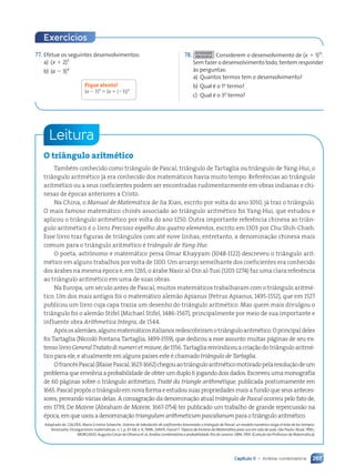 265
Capítulo 11 • Análise combinatória
Exercícios
77. Efetue os seguintes desenvolvimentos:
a) (x 1 2)5
b) (a 2 3)4
Fique atento!
(a 2 3)4
5 (a 1 (23))4
78. ATIVIDADE
EM DUPLA Considerem o desenvolvimento de (x 1 1)15
.
Sem fazer o desenvolvimento todo, tentem responder
às perguntas:
a) Quantos termos tem o desenvolvimento?
b) Qual é o 1o
termo?
c) Qual é o 3o
termo?
Leitura
O triângulo aritmético
Também conhecido como triângulo de Pascal, triângulo de Tartaglia ou triângulo de Yang-Hui, o
triângulo aritmético já era conhecido dos matemáticos havia muito tempo. Referências ao triângulo
aritmético ou a seus coeficientes podem ser encontradas rudimentarmente em obras indianas e chi-
nesas de épocas anteriores a Cristo.
Na China, o Manual de Matemática de Jia Xian, escrito por volta do ano 1050, já traz o triângulo.
O mais famoso matemático chinês associado ao triângulo aritmético foi Yang-Hui, que estudou e
aplicou o triângulo aritmético por volta do ano 1250. Outra importante referência chinesa ao triân-
gulo aritmético é o livro Precioso espelho dos quatro elementos, escrito em 1303 por Chu Shih-Chieh.
Esse livro traz figuras de triângulos com até nove linhas; entretanto, a denominação chinesa mais
comum para o triângulo aritmético é triângulo de Yang-Hui.
O poeta, astrônomo e matemático persa Omar Khayyam (1048-1122) descreveu o triângulo arit-
mético em alguns trabalhos por volta de 1100. Um arranjo semelhante dos coeficientes era conhecido
dos árabes na mesma época e, em 1265, o árabe Nasir al-Din al-Tusi (1201-1274) faz uma clara referência
ao triângulo aritmético em uma de suas obras.
Na Europa, um século antes de Pascal, muitos matemáticos trabalharam com o triângulo aritmé-
tico. Um dos mais antigos foi o matemático alemão Apianus (Petrus Apianus, 1495-1552), que em 1527
publicou um livro cuja capa trazia um desenho do triângulo aritmético. Mas quem mais divulgou o
triângulo foi o alemão Stifel (Michael Stifel, 1486-1567), principalmente por meio de sua importante e
influente obra Arithmetica Integra, de 1544.
Apósosalemães,algunsmatemáticositalianosredescobriramotriânguloaritmético.Oprincipaldeles
foi Tartaglia (Niccolò Fontana Tartaglia, 1499-1559), que dedicou a esse assunto muitas páginas de seu ex-
tensolivroGeneralTratatodinumerietmisure,de1556.Tartagliareivindicouacriaçãodotriânguloaritmé-
tico para ele, e atualmente em alguns países este é chamado triângulo de Tartaglia.
OfrancêsPascal(BlaisePascal,1623-1662)chegouaotriânguloaritméticomotivadopelaresoluçãodeum
problema que envolvia a probabilidade de obter um duplo 6 jogando dois dados. Escreveu uma monografia
de 60 páginas sobre o triângulo aritmético, Traité du triangle arithmétique, publicada postumamente em
1665. Pascal propôs o triângulo em nova forma e estudou suas propriedades mais a fundo que seus anteces-
sores, provando várias delas. A consagração da denominação atual triângulo de Pascal ocorreu pelo fato de,
em 1739, De Moivre (Abraham de Moivre, 1667-1754) ter publicado um trabalho de grande repercussão na
época, em que usou a denominação triangulum arithmeticum pascalianum para o triângulo aritmético.
Adaptado de: GALERA, María Cristina Solaeche. Sistema de tabulación de coeficientes binomiales o triángulo de Pascal: un modelo numérico rasga el telar de los tiempos.
Venezuela: Divulgaciones matemáticas. n. 1, p. 61-68, v. 6, 1998.; DAVIS, Harod T. Tópicos de história da Matemática para uso em sala de aula. São Paulo: Atual, 1992.;
MORGADO, Augusto César de Oliveira et al. Análise combinatória e probabilidade. Rio de Janeiro: SBM, 1991. (Coleção do Professor de Matemática).
Contexto_e_Aplicações_Matematica_V2_PNLD2015_242a265_U4_C11.indd 265 5/6/13 10:02 AM
 
