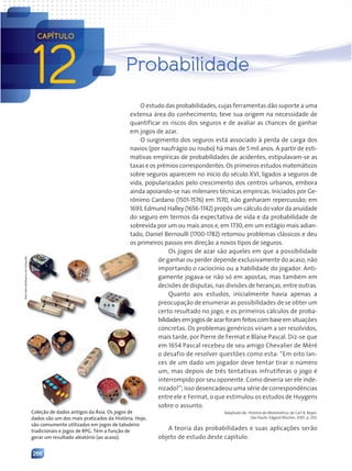 266
12
CAPÍTULO
Probabilidade
O estudo das probabilidades, cujas ferramentas dão suporte a uma
extensa área do conhecimento, teve sua origem na necessidade de
quantificar os riscos dos seguros e de avaliar as chances de ganhar
em jogos de azar.
O surgimento dos seguros está associado à perda de carga dos
navios (por naufrágio ou roubo) há mais de 5mil anos. A partir de esti-
mativas empíricas de probabilidades de acidentes, estipulavam-se as
taxas e os prêmios correspondentes. Os primeiros estudos matemáticos
sobre seguros aparecem no início do século XVI, ligados a seguros de
vida, popularizados pelo crescimento dos centros urbanos, embora
ainda apoiando-se nas milenares técnicas empíricas. Iniciados por Ge-
rônimo Cardano (1501-1576) em 1570, não ganharam repercussão; em
1693, Edmund Halley (1656-1742) propôs um cálculo do valor da anuidade
do seguro em termos da expectativa de vida e da probabilidade de
sobrevida por um ou mais anos e, em 1730, em um estágio mais adian-
tado, Daniel Bernoulli (1700-1782) retomou problemas clássicos e deu
os primeiros passos em direção a novos tipos de seguros.
Os jogos de azar são aqueles em que a possibilidade
de ganhar ou perder depende exclusivamente do acaso, não
importando o raciocínio ou a habilidade do jogador. Anti-
gamente jogava-se não só em apostas, mas também em
decisões de disputas, nas divisões de heranças, entre outras.
Quanto aos estudos, inicialmente havia apenas a
preocupação de enumerar as possibilidades de se obter um
certo resultado no jogo, e os primeiros cálculos de proba-
bilidadesemjogosdeazarforamfeitoscombaseemsituações
concretas. Os problemas genéricos viriam a ser resolvidos,
mais tarde, por Pierre de Fermat e Blaise Pascal. Diz-se que
em 1654 Pascal recebeu de seu amigo Chevalier de Méré
o desafio de resolver questões como esta: “Em oito lan-
ces de um dado um jogador deve tentar tirar o número
um, mas depois de três tentativas infrutíferas o jogo é
interrompido por seu oponente. Como deveria ser ele inde-
nizado?”; isso desencadeou uma série de correspondências
entre ele e Fermat, o que estimulou os estudos de Huygens
sobre o assunto.
Adaptado de: História da Matemática, de Carl B. Boyer.
São Paulo: Edgard Blücher, 2001. p. 250.
A teoria das probabilidades e suas aplicações serão
objeto de estudo deste capítulo.
Hely
Demutti/Acervo
do
fotógrafo
Coleção de dados antigos da Ásia. Os jogos de
dados são um dos mais praticados da História. Hoje,
são comumente utilizados em jogos de tabuleiro
tradicionais e jogos de RPG. Têm a função de
gerar um resultado aleatório (ao acaso).
Contexto_e_Aplicações_Matematica_V2_PNLD2015_266a297_u4_c12.indd 266 5/6/13 2:20 PM
 