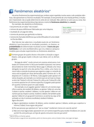 267
Capítulo 12 • Probabilidade
1 Fenômenos aleatórios*
Há certos fenômenos (ou experimentos) que, embora sejam repetidos muitas vezes e sob condições idên-
ticas, não apresentam os mesmos resultados. Por exemplo, no lançamento de uma moeda perfeita, o resulta-
do é imprevisível; não se pode determiná-lo antes de ser realizado. Não sabemos se sairá cara ou coroa. Aos
fenômenos (ou experimentos) desse tipo damos o nome de fenômenos aleatórios (ou casuais).
Por exemplo, são aleatórios os fenômenos:
• lançamento de um dado “não viciado”;
• número de peças defeituosas fabricadas por uma máquina;
• resultado de um jogo de roleta;
• número de pessoas que ganharão na loteria;
• número de chamadas telefônicas que serão efetuadas em uma cidade
no Dia das Mães.
Pelo fato de não sabermos o resultado exato de um fenômeno
aleatório é que buscamos os resultados prováveis, as chances, as
probabilidades de determinado resultado ocorrer. A teoria das pro-
babilidades é um ramo da Matemática que cria, elabora e pesquisa
modelos para estudar experimentos ou fenômenos aleatórios.
Para refletir
Qual é o significado de expressões
como “moeda perfeita” ou “dado
não viciado”?
« Formem grupos de quatro alunos e discutam a situação a seguir.
Depois, cada grupo expõe e discute suas ideias com os demais
grupos.
No jogo da roleta**
, muito comum em cassinos americanos, é sor-
teado um número entre 1 e 36 (o zero também é possível, mas vamos
desconsiderá-lo neste momento). Nesse jogo é utilizada uma mesa
alongada na qual em uma das pontas fica a roleta, uma marca na
mesa indica a posição da pessoa que organiza o jogo e o restante da
mesa está ocupado por áreas demarcadas pelos números de 1 a 36,
dispostos em 3 colunas e 36 fileiras. Cada jogador pode apostar em
várias situações, por exemplo: se o número que vai sair é par ou ímpar;
se ele é da 1a
dúzia (1 a 12), da 2a
dúzia (13 a 24) ou da 3a
dúzia (25 a 36);
ou mesmo apostar em um número específico. O jogador pode apostar
em quantos números quiser em cada rodada.
Por exemplo, se um jogador apostar 1 dólar em um número espe-
cífico e acertar, ele receberá 36 dólares; se apostar 1 dólar em uma das
3 dúzias e acertar, receberá 3 dólares; e se ele apostar 1 dólar em um
número par (ou ímpar) e acertar, receberá 2 dólares. Ele também pode
apostar 1 dólar em um grupo de 4 números e, se acertar (ou seja, se for
sorteado um dos 4 números escolhidos), receberá 9 dólares.
Agora discutam:
a) Alguns apostadores recebem 36 dólares, outros recebem apenas 2 dólares, sendo que a aposta é a
mesma (1 dólar). Essas regras são justas?
b) Por que pessoas que apostam em “par ou ímpar” receberiam menos em caso de acerto?
c) Não seria mais lógico todos apostarem em um número específico para receber 36 dólares em caso de
acerto? Ou será justo que um tipo de aposta remunere mais do que outro?
Ngaga35/Shutterstock/Glow
Images
* Veja as Leituras no final do capítulo.
** No Brasil todos os jogos de azar são proibidos, porém em diversos países, como os Estados Unidos, esses jogos são legais.
Contexto_e_Aplicações_Matematica_V2_PNLD2015_266a297_u4_c12.indd 267 5/6/13 2:20 PM
 