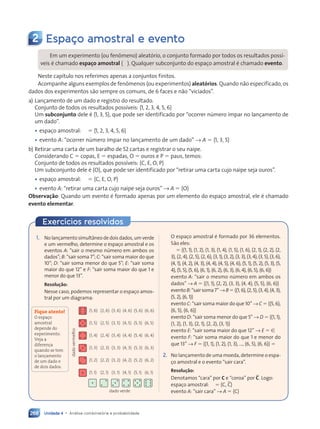 Unidade 4 • Análise combinatória e probabilidade
268
Exercícios resolvidos
2 Espaço amostral e evento
Em um experimento (ou fenômeno) aleatório, o conjunto formado por todos os resultados possí-
veis é chamado espaço amostral (V). Qualquer subconjunto do espaço amostral é chamado evento.
Neste capítulo nos referimos apenas a conjuntos finitos.
Acompanhe alguns exemplos de fenômenos (ou experimentos) aleatórios. Quando não especificado, os
dados dos experimentos são sempre os comuns, de 6 faces e não “viciados”.
a) Lançamento de um dado e registro do resultado.
Conjunto de todos os resultados possíveis: h1, 2, 3, 4, 5, 6j
Um subconjunto dele é h1, 3, 5j, que pode ser identificado por “ocorrer número ímpar no lançamento de
um dado”.
• espaço amostral: V 5 h1, 2, 3, 4, 5, 6j
• evento A: “ocorrer número ímpar no lançamento de um dado” → A 5 h1, 3, 5j
b) Retirar uma carta de um baralho de 52 cartas e registrar o seu naipe.
Considerando C 5 copas, E 5 espadas, O 5 ouros e P 5 paus, temos:
Conjunto de todos os resultados possíveis: hC, E, O, Pj
Um subconjunto dele é hOj, que pode ser identificado por “retirar uma carta cujo naipe seja ouros”.
• espaço amostral: V 5 hC, E, O, Pj
• evento A: “retirar uma carta cujo naipe seja ouros” → A 5 hOj
Observação: Quando um evento é formado apenas por um elemento do espaço amostral, ele é chamado
evento elementar.
1. No lançamento simultâneo de dois dados, um verde
e um vermelho, determine o espaço amostral e os
eventos A: “sair o mesmo número em ambos os
dados”; B: “sair soma 7”; C: “sair soma maior do que
10”; D: “sair soma menor do que 5”; E: “sair soma
maior do que 12” e F: “sair soma maior do que 1 e
menor do que 13”.
Resolução:
Nesse caso, podemos representar o espaço amos-
tral por um diagrama:
(1, 6)
(1, 5)
(1, 4)
(1, 3)
(1, 2)
(1, 1)
(2, 6)
(2, 5)
(2, 4)
(2, 3)
(2, 2)
(2, 1)
(3, 6)
(3, 5)
(3, 4)
(3, 3)
(3, 2)
(3, 1)
(4, 6)
(4, 5)
(4, 4)
(4, 3)
(4, 2)
(4, 1)
(5, 6)
(5, 5)
(5, 4)
(5, 3)
(5, 2)
(5, 1)
(6, 6)
(6, 5)
(6, 4)
(6, 3)
(6, 2)
(6, 1)
dado verde
dado
vermelho
O espaço amostral é formado por 36 elementos.
São eles:
V 5 h(1, 1), (1, 2), (1, 3), (1, 4), (1, 5), (1, 6), (2, 1), (2, 2), (2,
3), (2, 4), (2, 5), (2, 6), (3, 1), (3, 2), (3, 3), (3, 4), (3, 5), (3, 6),
(4, 1), (4, 2), (4, 3), (4, 4), (4, 5), (4, 6), (5, 1), (5, 2), (5, 3), (5,
4), (5, 5), (5, 6), (6, 1), (6, 2), (6, 3), (6, 4), (6, 5), (6, 6)j
evento A: “sair o mesmo número em ambos os
dados” → A 5 h(1, 1), (2, 2), (3, 3), (4, 4), (5, 5), (6, 6)j
eventoB:“sairsoma7”→B5h(1,6),(2,5),(3,4),(4,3),
(5, 2), (6, 1)j
evento C: “sair soma maior do que 10” → C 5 h(5, 6),
(6, 5), (6, 6)j
evento D: “sair soma menor do que 5” → D 5 h(1, 1),
(1, 2), (1, 3), (2, 1), (2, 2), (3, 1)j
evento E: “sair soma maior do que 12” → E 5 [
evento F: “sair soma maior do que 1 e menor do
que 13” → F 5 h(1, 1), (1, 2), (1, 3), ..., (6, 5), (6, 6)j 5 V
2. No lançamento de uma moeda, determine o espa-
ço amostral e o evento “sair cara”.
Resolução:
Denotamos “cara” por C e “coroa” por C. Logo:
espaço amostral: V 5 hC, Cj
evento A: “sair cara” → A 5 hCj
Fique atento!
O espaço
amostral
depende do
experimento.
Veja a
diferença
quando se tem
o lançamento
de um dado e
de dois dados.
Contexto_e_Aplicações_Matematica_V2_PNLD2015_266a297_u4_c12.indd 268 5/6/13 2:20 PM
 