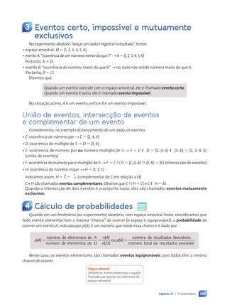 269
Capítulo 12 • Probabilidade
3 Eventos certo, impossível e mutuamente
exclusivos
Noexperimentoaleatório“lançarumdadoeregistraroresultado”,temos:
• espaço amostral: V 5 h1, 2, 3, 4, 5, 6j
• eventoA:“ocorrênciadeumnúmeromenordoque7”→A5h1,2,3,4,5,6j
Portanto, A 5 V.
• evento B: “ocorrência de número maior do que 6” → no dado não existe número maior do que 6.
Portanto, B 5 [.
Dizemos que:
Quando um evento coincide com o espaço amostral, ele é chamado evento certo.
Quando um evento é vazio, ele é chamado evento impossível.
Na situação acima, A é um evento certo e B é um evento impossível.
União de eventos, intersecção de eventos
e complementar de um evento
Consideremos, no exemplo do lançamento de um dado, os eventos:
• C: ocorrência de número par → C 5 h2, 4, 6j
• D: ocorrência de múltiplo de 3 → D 5 h3, 6j
• E: ocorrência de número par ou número múltiplo de 3 → E 5 C ø D 5 h2, 4, 6j ø h3, 6j 5 h2, 3, 4, 6j
(união de eventos)
• F: ocorrência de número par e múltiplo de 3 → F 5 C  D 5 h2, 4, 6j  h3, 6j 5 h6j (intersecção de eventos)
• H: ocorrência de número ímpar → H 5 h1, 3, 5j
Indicamos assim: H 5 C 5 ›V
C
(complementar de C em relação a V)
C e H são chamados eventos complementares. Observe que C  H 5 [ e C ø H 5 V.
Quando a intersecção de dois eventos é o conjunto vazio, eles são chamados eventos mutuamente
exclusivos.
4 Cálculo de probabilidades
Quando em um fenômeno (ou experimento) aleatório, com espaço amostral finito, consideramos que
todo evento elementar tem a mesma “chance” de ocorrer (o espaço é equiprovável), a probabilidade de
ocorrer um evento A, indicada por p(A), é um número que mede essa chance e é dado por:
( )
( )
( )
( )
p A
( )
( )
A n( )
( )
p A
( )
( )
número de elementos de
número de elementos de
ou
número de resultados fav
s f
s f oráveis
número total de resultados possíveis
V V
( )
( )
n
5 5
5 5 5
Nesse caso, os eventos elementares são chamados eventos equiprováveis, pois todos têm a mesma
chance de ocorrer.
Fique atento!
Lembre-se: evento elementar é aquele
formado por apenas um elemento do
espaço amostral.
Contexto_e_Aplicações_Matematica_V2_PNLD2015_266a297_u4_c12.indd 269 5/6/13 2:20 PM
 