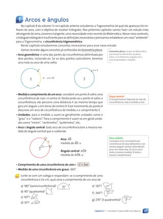 27
Capítulo 2 • Conceitos trigonométricos básicos
Vamos recordar alguns conceitos já conhecidos da Geometria plana:
• Arco geométrico: é uma das partes da circunferência delimitada por
dois pontos, incluindo-os. Se os dois pontos coincidirem, teremos
arco nulo ou arco de uma volta.
O
A
B
arco AB
O
A ; B
• Medida e comprimento de um arco: considere um ponto A sobre uma
circunferência de raio r e centro O. Deslocando-se o ponto A sobre a
circunferência, ele percorre uma distância ø ao mesmo tempo que
gira um ângulo a em torno do centro O. Esse movimento do ponto A
descreve um arco de circunferência de medida a e comprimento ø.
• Unidades: para a medida a usam-se geralmente unidades como o
“grau” e o “radiano”. Para o comprimento ø usam-se em geral unida-
des como “metro”, “centímetro”, “quilômetro”, etc.
• Arco e ângulo central: todo arco de circunferência tem a mesma me-
dida do ângulo central que o subtende.
O
B
a
A
ø
Arco: )AB
medida de )AB: a
Ângulo central: ABOB
medida de ABOB: a
• Comprimento de uma circunferência de raio r: C 5 2pr .
• Medida de uma circunferência em graus: 360°.
Junte-se com um colega e respondam: se o comprimento de uma
circunferência é 2p cm, qual seria o comprimento de um arco de:
Geometria plana: campo da Matemática
que estuda os elementos do plano
(retas,circunferências,ângulos,etc.),
suas propriedades e relações.
Fique atento!
O comprimento ø depende do raio da
circunferência, mas a medida a não.
Para refletir
Considere cinco circunferências
concêntricas de raios diferentes e um
mesmo ângulo central subtendendo
arcos em todas elas. Os cinco arcos
terão a mesma medida? E terão o
mesmo comprimento?
«
1 Arcos e ângulos
No capítulo 8 do volume 1 e no capítulo anterior estudamos a Trigonometria tal qual ela apareceu há mi-
lhares de anos, com o objetivo de resolver triângulos. Nos próximos capítulos vamos fazer um estudo mais
abrangente de seno, cosseno e tangente, uma necessidade mais recente da Matemática. Nesse novo contexto,
otriânguloretânguloéinsuficienteparaasdefiniçõesnecessáriaseprecisamosestabelecerumnovo“ambiente”
para a Trigonometria: a circunferência trigonométrica.
Neste capítulo estudaremos conceitos necessários para esse novo estudo.
a) 180° (semicircunferência)? e) 120°?
b) 90° (quadrante)? f) 240°?
c) 60°?
d) 30°?
g) 270° (3 quadrantes)?
180°
ø
120°
ø
ø
240° ø
60°
ø
30° ø
270° ø
Contexto_e_Aplicações_Matematica_V2_PNLD2015_026a034_U1_C2.indd 27 5/6/13 9:13 AM
 