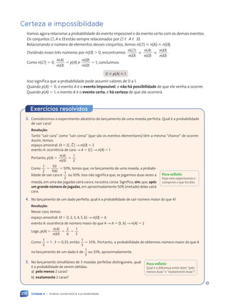 Unidade 4 • Análise combinatória e probabilidade
270
Exercícios resolvidos
3. Consideremos o experimento aleatório do lançamento de uma moeda perfeita. Qual é a probabilidade
de sair cara?
Resolução:
Tanto “sair cara” como “sair coroa” (que são os eventos elementares) têm a mesma “chance” de ocorrer.
Assim, temos:
espaço amostral: V 5 hC, C.j → n(V) 5 2
evento A: ocorrência de cara → A 5 hCj → n(A) 5 1
Portanto, p(A) 5
1
2
n A
n
5
( )
n A
n A
( )
V
V
.
Como
1
2
5
50
100
5 50%, temos que, no lançamento de uma moeda, a probabi-
lidade de sair cara é
1
2
ou 50%. Isso não significa que, se jogarmos duas vezes a
moeda, em uma das jogadas sairá cara e, na outra, coroa. Significa, sim, que, após
um grande número de jogadas, em aproximadamente 50% (metade) delas sairá
cara.
4. No lançamento de um dado perfeito, qual é a probabilidade de sair número maior do que 4?
Resolução:
Nesse caso, temos:
espaço amostral: V 5 h1, 2, 3, 4, 5, 6j → n(V) 5 6
evento A: ocorrência de número maior do que 4 → A 5 h5, 6j → n(A) 5 2
Logo, p(A) 5
2
6
1
3
n A
n
5 5
5 5
( )
n A
n A
( )
V
V
.
Como
1
3
5 1 : 3 . 0,33, então
1
3
. 33%. Portanto, a probabilidade de obtermos número maior do que 4
no lançamento de um dado é de
1
3
ou 33%, aproximadamente.
5. No lançamento simultâneo de 3 moedas perfeitas distinguíveis, qual
é a probabilidade de serem obtidas:
a) pelo menos 2 caras?
b) exatamente 2 caras?
Certeza e impossibilidade
Vamos agora relacionar a probabilidade do evento impossível e do evento certo com os demais eventos.
Os conjuntos [, A e V estão sempre relacionados por [ , A , V.
Relacionando o número de elementos desses conjuntos, temos n([)  n(A)  n(V).
Dividindo esses três números por n(V) . 0, encontramos
n
n
n A
n
n
n
( )
( )
( )
( )
( )
( )
[
 
V V
V
V
.
Como n([) 5 0,
n A
n
( )
( )
V
5 p(A) e
n
n
( )
( )
V
V
5 1, concluímos:
0  p(A)  1
Isso significa que a probabilidade pode assumir valores de 0 a 1.
Quando p(A) 5 0, o evento A é o evento impossível, e não há possibilidade de que ele venha a ocorrer.
Quando p(A) 5 1, o evento A é o evento certo, e há certeza de que ele ocorrerá.
Para refletir
Faça esse experimento e
comprove o que foi dito.
Para refletir
Qual é a diferença entre dizer “pelo
menos duas” e “exatamente duas”?
Contexto_e_Aplicações_Matematica_V2_PNLD2015_266a297_u4_c12.indd 270 5/6/13 2:20 PM
 