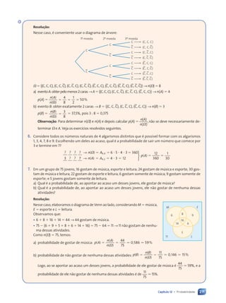271
Capítulo 12 • Probabilidade
Resolução:
Nesse caso, é conveniente usar o diagrama de árvore:
C
C.
C
C
C.
(C, C, C)
(C, C, C.)
(C, C., C)
(C, C., C.)
C.
C
1· moeda 2· moeda 3· moeda
C
C.
C
C
C.
(C., C, C)
(C., C, C.)
(C., C., C)
(C., C., C.)
C.
C.
V 5 h(C, C, C), (C, C, C), (C, C, C), (C, C, C), (C, C, C), (C, C, C), (C, C, C), (C, C, C)j → n(V) 5 8
a) eventoA:obterpelomenos2caras→A5h(C,C,C),(C, C, C), (C, C, C), (C, C, C)j → n(A) 5 4
p(A) 5
4
8
1
2
50
n A
n
5 5
5 5 5
( )
n A
n A
( )
V
%
b) evento B: obter exatamente 2 caras → B 5 h(C, C, C), (C, C, C), (C, C, C)j → n(B) 5 3
p(B) 5 5
( )
( )
V
3
8
n B
( )
( )
n
5 37,5%, pois 3 : 8 5 0,375
Observação: Para determinar n(V) e n(A) e depois calcular p(A) 5
( )
( )
n A
( )
( )
n( )
( )
,não se deve necessariamente de-
terminar V e A. Veja os exercícios resolvidos seguintes.
6. Considere todos os números naturais de 4 algarismos distintos que é possível formar com os algarismos
1, 3, 4, 7, 8 e 9. Escolhendo um deles ao acaso, qual é a probabilidade de sair um número que comece por
3 e termine em 7?
? ? ? ? ( )
? ?
,
→ n A
( )
( )
( )
( )
( ) 5 5
n A
n A 5
6 4
,
5 5
5 5 6 5 4 3 360
3
? ?
6 5
6 5 4 3
4 3
( )
( )
,
7 4
( ) 3 12
12
360
1
30
4 2
,
7 4
7 4
→
7 4
7 4







7 4
7 4
( )
( )
7 4
7 4
p A
(
(
7 4
7 4
7 4
7 4
7 4
7 4 3 1
3 1
5 5
5 5
?
7. Em um grupo de 75 jovens, 16 gostam de música, esporte e leitura; 24 gostam de música e esporte; 30 gos-
tam de música e leitura; 22 gostam de esporte e leitura; 6 gostam somente de música; 9 gostam somente de
esporte; e 5 jovens gostam somente de leitura.
a) Qual é a probabilidade de, ao apontar ao acaso um desses jovens, ele gostar de música?
b) Qual é a probabilidade de, ao apontar ao acaso um desses jovens, ele não gostar de nenhuma dessas
atividades?
Resolução:
Nesse caso, elaboramos o diagrama de Venn ao lado, considerando M 5 música,
E 5 esporte e L 5 leitura.
Observamos que:
• 6 1 8 1 16 1 14 5 44 → 44 gostam de música.
• 75 2 (6 1 9 1 5 1 8 1 6 1 14 1 16) 5 75 2 64 5 11 → 11 não gostam de nenhu-
ma dessas atividades.
Como n(V) 5 75, temos:
a) probabilidade de gostar de música:
44
75
0 586
p A
n A
n
5 5
5 5 . .
0 586
( )
p A
p A
( )
n A
n A
( )
V
V
,
0 5
0 586 %
59
b) probabilidade de não gostar de nenhuma dessas atividades:
11
75
0 146
p B
n B
n
5 5
5 5 . .
0 146
( )
p B
p B
( )
n B
n B
( )
V
V
,
0 1
0 146 %
15
Logo, ao se apontar ao acaso um desses jovens, a probabilidade de ele gostar de música é
44
75
. 59%, e a
probabilidade de ele não gostar de nenhuma dessas atividades é de
11
75
. 15%.
5
6
16
8
6
M E
L
11
9
14
Contexto_e_Aplicações_Matematica_V2_PNLD2015_266a297_u4_c12.indd 271 5/6/13 2:20 PM
 