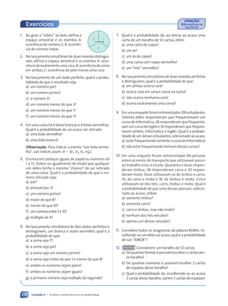 Unidade 4 • Análise combinatória e probabilidade
272
1. Ao girar a “roleta” ao lado, defina o
espaço amostral e os eventos A:
ocorrência do número 2; B: ocorrên-
cia de número ímpar.
2. No lançamento simultâneo de duas moedas distinguí-
veis, defina o espaço amostral e os eventos A: ocor-
rência de exatamente uma cara; B: ocorrência de coroa
em ambas; C: ocorrência de pelo menos uma cara.
3. No lançamento de um dado perfeito, qual é a proba-
bilidade de que o resultado seja:
a) um número par?
b) um número primo?
c) o número 3?
d) um número menor do que 3?
e) um número menor do que 1?
f) um número menor do que 7?
4. Em uma caixa há 6 bolas brancas e 4 bolas vermelhas.
Qual é a probabilidade de, ao acaso, ser retirada:
a) uma bola vermelha?
b) uma bola branca?
(Observação: Para indicar o evento “sair bola verme-
lha”, use índices assim: A 5 hV1, V2, V3, V4j.)
5. Escreva em pedaços iguais de papel os números de
1 a 13. Dobre-os igualmente de modo que qualquer
um deles tenha a mesma “chance” de ser retirado
de uma caixa. Qual é a probabilidade de que o nú-
mero retirado seja:
a) par?
b) divisível por 3?
c) um número primo?
d) maior do que 8?
e) menor do que 10?
f) um número entre 5 e 10?
g) múltiplo de 4?
6. No lançamento simultâneo de dois dados perfeitos e
distinguíveis, um branco e outro vermelho, qual é a
probabilidade de que:
a) a soma seja 7?
b) a soma seja par?
c) a soma seja um número primo?
d) a soma seja maior do que 1 e menor do que 8?
e) ambos os números sejam pares?
f) ambos os números sejam iguais?
g) o primeiro número seja múltiplo do segundo?
7. Qual é a probabilidade de, ao retirar ao acaso uma
carta de um baralho de 52 cartas, obter:
a) uma carta de copas?
b) um ás?
c) um ás de copas?
d) uma carta com naipe vermelho?
e) um “três” vermelho?
8. No lançamento simultâneo de duas moedas perfeitas
e distinguíveis, qual é a probabilidade de que:
a) em ambas ocorra cara?
b) ocorra cara em uma e coroa na outra?
c) não ocorra nenhuma cara?
d) ocorra exatamente uma coroa?
9. Em uma enquete foram entrevistados 100 estudantes.
Setenta deles responderam que frequentavam um
curso de Informática, 28 responderam que frequenta-
vam um curso de Inglês e 10 responderam que frequen-
tavam ambos, Informática e Inglês. Qual é a probabi-
lidade de um desses estudantes, selecionado ao acaso:
a) estarfrequentandosomenteocursodeInformática?
b) não estar frequentando nenhum desses cursos?
10. Em uma enquete foram entrevistadas 80 pessoas
sobre os meios de transporte que utilizavam para ir
ao trabalho e/ou à escola. Quarenta e duas respon-
deram ônibus, 28 responderam carro e 30 respon-
deram moto. Doze utilizavam-se de ônibus e carro,
14, de carro e moto e 18, de ônibus e moto. Cinco
utilizavam-se dos três: carro, ônibus e moto. Qual é
a probabilidade de que uma dessas pessoas, selecio-
nada ao acaso, utilize:
a) somente ônibus?
b) somente carro?
c) carro e ônibus, mas não moto?
d) nenhum dos três veículos?
e) apenas um desses veículos?
11. Considere todos os anagramas da palavra ROMA. Es-
colhendo-se um deles ao acaso, qual é a probabilidade
de sair “AMOR”?
12. ATIVIDADE
EM DUPLA Considerem um baralho de 52 cartas.
a) De quantas formas é possível escolher 2 cartas des-
se baralho?
b) De quantas maneiras é possível escolher 2 cartas
de espadas desse baralho?
c) Qual a probabilidade de, escolhendo-se ao acaso
2 cartas desse baralho, saírem 2 cartas de espadas?
ATENÇÃO!
Não escreva no
seu livro!
Exercícios
3 1
2
Contexto_e_Aplicações_Matematica_V2_PNLD2015_266a297_u4_c12.indd 272 5/6/13 2:20 PM
 