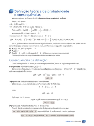 273
Capítulo 12 • Probabilidade
5 Definição teórica de probabilidade
e consequências
Vamos analisar o fenômeno aleatório lançamento de uma moeda perfeita.
Nesse caso, temos:
• ⍀ ⫽ hC, Cj ⇒ p(⍀) ⫽ 1
• Os subconjuntos de ⍀ são: ⭋, hCj, hCj e hC, Cj.
Assim, p(⭋) ⫽ 0; p(hCj) ⫽
1
2
; p(hCj) ⫽ 1
2
e p(hC, Cj) ⫽ 1.
Vemos que p(A) ⭓ 0, para todo A , ⍀.
• Considerando A ⫽ hCj e B ⫽ hCj, vemos que A ø B ⫽ ⭋ e
p(A ł B) ⫽ p(hCj  hCj) ⫽ p(hC, Cj) ⫽ p(⍀) ⫽ 1 ⫽
1
2
1
2
⫹ ⫽ p(hCj) ⫹ p(hCj) ⫽ p(A) ⫹ p(B)
Então, podemos teoricamente considerar probabilidade como uma função definida nas partes de um
conjunto (espaço amostral ⍀) com valores reais, satisfazendo as seguintes propriedades:
1a
) P1: p(A) ⭓ 0, para qualquer A , ⍀
2a
) P2: p(⍀) ⫽ 1
3a
) P3: p(A ł B) ⫽ p(A) ⫹ p(B), quando A ø B ⫽ ⭋ (eventos mutuamente exclusivos)
Observe que essas três propriedades são satisfeitas no exemplo acima.
Consequências da definição
Como consequências da definição teórica de probabilidade, temos as seguintes propriedades:
1a
propriedade: Impossibilidade ou p(⭋) ⫽ 0
ComoumeventoqualquerA(Asubconjuntode⍀)podeserescritocomoAł∅ecomoAø ∅⫽∅,podemos
aplicar a propriedade P3 e temos:
p(A) ⫽ p(A ł ∅) ⫽ p(A) ⫹ p(∅) ⇒ p(∅) ⫽ 0
p(∅) ⫽ 0
2a
propriedade: Probabilidade do evento complementar
Observe que, sendo A a notação para “complementar de A”, temos:
A ł A ⫽ ⍀ e A ø A ⫽ ∅
Logo:
p(⍀) ⫽ p(A ł A)
Aplicando P2 e P3, temos:
1 ⫽ p(A) ⫹ p(A) ou, equivalentemente, p(A) ⫽ 1 ⫺ p(A)
p(A) ⫽ 1 ⫺ p(A)
3a
propriedade: Probabilidade da união de dois eventos
A partir do número de elementos da união de dois conjuntos, admitiremos que:
p(A ł B) ⫽ p(A) ⫹ p(B) ⫺ p(A ø B) → probabilidade da união de dois eventos quaisquer
p(A ł B) ⫽ p(A) ⫹ p(B), quando A ø B ⫽ ⭋ (eventos mutuamente exclusivos)
P3
Contexto_e_Aplicações_Matematica_V2_PNLD2015_266a297_u4_c12.indd 273 5/6/13 2:20 PM
 