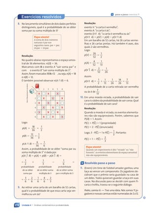 Unidade 4 • Análise combinatória e probabilidade
274
Exercícios resolvidos
8. No lançamento simultâneo de dois dados perfeitos
distinguíveis, qual é a probabilidade de se obter
soma par ou soma múltipla de 3?
Fique atento!
A soma de dois números
naturais é par nos
seguintes casos: par 1 par;
ímpar 1 ímpar.
Resolução:
No quadro abaixo representamos o espaço amos-
tral de 36 elementos: n(V) 5 36.
Marcamos com X o evento A “sair soma par” e
com s o evento B “sair soma múltipla de 3”.
Assim,forammarcados18Xe12s,ouseja,n(A)518
e n(B) 5 12.
É também possível observar n(A  B) 5 6.
x x
x
x x
x
x
x
x x
x
x
x
x
x
x
x
x
1
1
2
3
4
5
6
2 3 4 5 6
Logo:
5 5
5 5
( )
18
36
1
2
p A
( )
( )
5 5
5 5
( )
12
36
1
3
p B
( )
( )
 5 5
5 5
( )
6
36
1
6
p A
(
( )
)
Assim, a probabilidade de se obter “soma par ou
soma múltipla de 3” é dada por:
p(A  B) 5 p(A) 1 p(B) 2 p(A  B) 5
5 1
5 1 2 5
2 5
1
5 1
5 1
2
1
3
1
6
probabilidade
de se obter
soma par
probabilidade
de se obter soma
múltipla de 3
probabilidade
de se obter soma
par e múltipla de 3
5 1 2 5
5 1 2 5
5 1 2 5
5 1 2 5 5
3
5 1 2 5
5 1 2 5
6
2
5 1 2 5
5 1 2 5
6
1
5 1 2 5
5 1 2 5
6
4
6
2
3
9. Ao retirar uma carta de um baralho de 52 cartas,
qual é a probabilidade de que essa carta seja ver-
melha ou um ás?
Resolução:
evento V: “a carta é vermelha”;
evento A: “a carta é ás”;
evento (V  A): “a carta é vermelha ou ás”
p(V  A) 5 p(V) 1 p(A) 2 p(V  A)
Em um baralho de 52 cartas, há 26 cartas verme-
lhas e 26 cartas pretas. Há também 4 ases, dos
quais 2 são vermelhos.
Logo:
p(V) 5 5
26
52
1
2
p(A) 5 5
4
52
1
13
p(V  A) 5 5
2
52
1
26
Assim:
p(V  A) 5 1 2 5 5
2 5 5
2 5 5
1
2
1
13
1
26
14
26
7
13
A probabilidade de a carta retirada ser vermelha
ou ás é de
7
13
.
10. Em uma moeda viciada, a probabilidade de sair
cara é o dobro da probabilidade de sair coroa. Qual
é a probabilidade de sair cara?
Resolução:
Quando a moeda é viciada, os eventos elementa-
res não são equiprováveis. Porém, sabemos que
P(V) 5 1. Assim:
P(C) 1 P(C) 5 1 (propriedade)
P(C) 5 2 ? P(C) (enunciado)
Logo, 3 ? P(C) 5 1 e P(C) 5
1
3
. Portanto:
P(C) 5 1 2 P(C) 5
2
3
Fique atento!
Quando um experimento é dito “viciado” ou “não
honesto”, os eventos elementares do espaço amostral
não são equiprováveis.
« Resolvido passo a passo
11. (Enem) Um time de futebol amador ganhou uma
taça ao vencer um campeonato. Os jogadores de-
cidiram que o prêmio seria guardado na casa de
um deles. Todos quiseram guardar a taça em suas
casas. Na discussão para se decidir com quem fi-
caria o troféu, travou-se o seguinte diálogo:
Pedro, camisa 6: — Tive uma ideia. Nós somos 11 jo-
gadoresenossascamisasestãonumeradasde2a12.
« passo a passo: exercício 11
Dam
d'Souza/Arquivo
da
editora
Contexto_e_Aplicações_Matematica_V2_PNLD2015_266a297_u4_c12.indd 274 5/6/13 2:20 PM
 