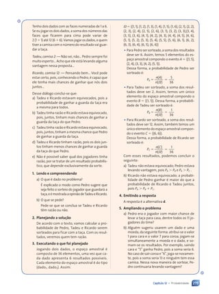 275
Capítulo 12 • Probabilidade
Tenho dois dados com as faces numeradas de 1 a 6.
Se eu jogar os dois dados, a soma dos números das
faces que ficarem para cima pode variar de
2 (1 1 1) até 12 (6 1 6). Vamos jogar os dados, e quem
tiver a camisa com o número do resultado vai guar-
dar a taça.
Tadeu, camisa 2: — Não sei, não… Pedro sempre foi
muito esperto… Acho que ele está levando alguma
vantagem nessa proposta…
Ricardo, camisa 12: — Pensando bem… Você pode
estar certo, pois, conhecendo o Pedro, é capaz que
ele tenha mais chances de ganhar que nós dois
juntos…
Desse diálogo conclui-se que:
a) Tadeu e Ricardo estavam equivocados, pois a
probabilidade de ganhar a guarda da taça era
a mesma para todos.
b) Tadeu tinha razão e Ricardo estava equivocado,
pois, juntos, tinham mais chances de ganhar a
guarda da taça do que Pedro.
c) Tadeu tinha razão e Ricardo estava equivocado,
pois, juntos, tinham a mesma chance que Pedro
de ganhar a guarda da taça.
d) Tadeu e Ricardo tinham razão, pois os dois jun-
tos tinham menos chances de ganhar a guarda
da taça do que Pedro.
e) Não é possível saber qual dos jogadores tinha
razão, por se tratar de um resultado probabilís-
tico, que depende exclusivamente da sorte.
1. Lendo e compreendendo
a) O que é dado no problema?
É explicado o modo como Pedro sugere que
seja feito o sorteio do jogador que guardará a
taça,eémostradaaopiniãodeTadeueRicardo.
b) O que se pede?
Pede-se que se conclua se Tadeu e Ricardo
têm razão ou não.
2. Planejando a solução
De acordo com o texto, vamos calcular a pro-
babilidade de Pedro, Tadeu e Ricardo serem
sorteados para ficar com a taça. Com os resul-
tados, veremos quem tem razão.
3. Executando o que foi planejado
Jogando dois dados, o espaço amostral é
composto de 36 elementos, uma vez que ca-
da dado apresenta 6 resultados possíveis.
Cada elemento do espaço amostral é do tipo
(dado1, dado2). Assim:
V 5 h(1, 1), (1, 2), (1, 3), (1, 4), (1, 5), (1, 6), (2, 1), (2, 2),
(2, 3), (2, 4), (2, 5), (2, 6), (3, 1), (3, 2), (3, 3),(3, 4),
(3, 5), (3, 6), (4, 1), (4, 2), (4, 3), (4, 4), (4, 5), (4, 6),
(5, 1), (5, 2), (5, 3), (5, 4), (5, 5), (5, 6), (6, 1), (6, 2),
(6, 3), (6, 4), (6, 5), (6, 6)j
• Para Pedro ser sorteado, a soma dos resultados
deve ser 6. Assim, temos 5 elementos do es-
paço amostral compondo o evento A 5 h(1, 5),
(2, 4), (3, 3), (4, 2), (5, 1)j.
Dessa forma, a probabilidade de Pedro ser
sorteado é:
PA 5
( )
( )
5
36
n A
( )
( )
n( )
( )
5
• Para Tadeu ser sorteado, a soma dos resul-
tados deve ser 2. Assim, temos um único
elemento do espaço amostral compondo o
evento B 5 h(1, 1)j. Dessa forma, a probabili-
dade de Tadeu ser sorteado é:
PB 5
( )
( )
1
36
n B
( )
( )
n( )
( )
5
• Para Ricardo ser sorteado, a soma dos resul-
tados deve ser 12. Assim, também temos um
único elemento do espaço amostral compon-
do o evento C 5 h(6, 6)j.
Dessa forma, a probabilidade de Ricardo ser
sorteado é:
PC 5
( )
( )
1
36
n C
( )
( )
n( )
( )
5
Com esses resultados, podemos concluir o
seguinte:
a) Tadeu não estava equivocado; Pedro estava
levando vantagem, pois PA . PB e PA . PC .
b) Ricardo não estava equivocado; a probabi-
lidade de Pedro ganhar é maior do que a
probabilidade de Ricardo e Tadeu juntos,
pois PA . PB 1 PC.
4. Emitindo a resposta
A resposta é a alternativa d.
5. Ampliando o problema
a) Pedro era o jogador com maior chance de
levar a taça para casa, dentre todos os 11 jo-
gadores do time?
b) Alguém sugeriu usarem um dado e uma
moeda, da seguinte forma: atribui-se o valor
1 para cara e o valor 7 para coroa; jogam-se
simultaneamente a moeda e o dado, e so-
mam-se os resultados. Por exemplo, saindo
cara e “5” ganha Pedro, pois a soma seria 6.
No caso de sair coroa e “6”, joga-se novamen-
te, pois a soma seria 13 e ninguém tem essa
camisa. Nessa nova maneira de sortear, Pe-
dro continuaria levando vantagem?
6
36
Contexto_e_Aplicações_Matematica_V2_PNLD2015_266a297_u4_c12.indd 275 5/6/13 2:20 PM
 
