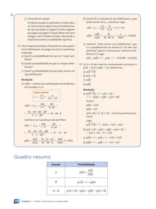 Unidade 4 • Análise combinatória e probabilidade
276
c) Discussão em equipe
O futebol amador é praticado em todo o Bra-
sil. Você conhece algum time de futebol ama-
dor da sua cidade ou região? Conhece alguém
que joga ou já jogou? Troque ideias com seus
colegas sobre futebol amador, discutindo a
importância dessa modalidade esportiva.
12. Uma máquina produziu 50 parafusos, dos quais 5
eram defeituosos. Ao pegar ao acaso 3 parafusos,
responda:
a) Qual é a probabilidade de que os 3 sejam per-
feitos?
b) Qual é a probabilidade de que os 3 sejam defei-
tuosos?
c) Qual é a probabilidade de que pelo menos um
seja defeituoso?
Resolução:
a) n(⍀) ⫽ número de combinações de 50 elemen-
tos tomados 3 a 3
Fique atento!
Cn, p ⫽
n
p
n
p n p



 


 !
!(
p n
p n )!
⫽
⫺
n(⍀) ⫽ C50, 3 ⫽ 3
50
3 47
⫽ ⫽
⫽ ⫽
)
( !
!
3 4
3 4 !
50 49 48 47
47
3 2 47
47
⫽ ⫽
⭈ ⭈ ⭈
48
⭈ ⭈
3 2
3 2
⫽
!
3 2 !
50 ⭈ 49 ⭈ 8
evento A: os 3 parafusos são perfeitos
)
(
⫽ ⫽ ⫽ ⫽
( )
45
3
45!
3! 42!
45
⫽ ⫽
⫽ ⫽
,3
⫽ ⫽
⫽ ⫽
n A
( )
( ) C
⫽ ⫽
⫽ ⫽
⫽
⭈ ⭈ ⭈
⭈ ⭈
⫽ ⭈ ⭈
45 44
⭈ ⭈
⭈ ⭈ 43 42
42!
3 2
⭈ ⭈
⭈ ⭈ 42
42 !
15 22
⭈ ⭈
⭈ ⭈ 43
· ·
· ·
( )
( )
( )
15 22 43
50 49 8
1419
1960
( 72%)
p A
( )
( )
n A
( )
( )
n( )
( )
⫽ ⫽
⫽ ⫽ ⫽ ( 7
( 7
b) evento B: os 3 parafusos são defeituosos, o que
pode ocorrer de C5, 3 maneiras. Logo:
5
3
5
3 2
5 2 10
5 3
n B C
⫽ ⫽
5 3
⫽ ⫽
C ⫽ ⫽
⫽ ⫽5 2
5 2⫽
)
(
( )
n B
n B
!
!
3 2
3 2!
,
5 3
5 3
( )
( )
( )
10
50 49 8
1
1960
( 0,05%)
p B
( )
( )
n B
( )
( )
n( )
( )
⫽ ⫽
⫽ ⫽
⭈ ⭈
49
⫽ ( 0
( 0
c) evento E: “pelo menos um é defeituoso”, que
é o complementar do evento A: “os três são
perfeitos” (que é o mesmo que “nenhum é de-
feituoso”). Logo:
p(E) ⫽ p(A) ⫽ 1 ⫺ p(A) ⫽ 1 ⫺ 0,72398 ⫽ 0,27602
13. Se A e B são eventos mutuamente exclusivos e
p(A) ⫽ 0,25 e p(B) ⫽ 0,5, determine:
a) p(A ø B)
b) p(A ø B)
c) p(A)
d) p(B)
Resolução:
a) p(A ø B) ⫽ 1 ⫺ p(A ø B) ⫽
⫽ 1 ⫺ [p(A) ⫹ p(B) ⫺ p(A ù B)]
Temos:
p(A) ⫽ 0,25
p(B) ⫽ 0,5
p(A ù B) ⫽ 0 (A ù B) ⫽ ⭋ (mutuamente exclu-
sivos)
Logo,
p(A ø B) ⫽ 1 ⫺ (0,25 ⫹ 0,5) ⫽ 0,25
b) p(A ø B) ⫽ p(A) ⫹ p(B) ⫺ p(A ù B) ⫽
⫽ 0,25 ⫹ 0,5 ⫺ 0 ⫽ 0,75
c) p(A) ⫽ 1 ⫺ p(A) ⫽ 1 ⫺ 0,25 ⫽ 0,75
d) p(B) ⫽ 1 ⫺ p(B) ⫽ 1 ⫺ 0,5 ⫽ 0,5
Quadro-resumo
Evento Probabilidade
A ( )
( )
( )
p A
n A
n ⍀
⫽
A. p (A.) ⫽ 1 ⫺ p(A)
A ø B p (A ø B) ⫽ p(A) ⫹ p(B) ⫺ p(A  B)
Contexto_e_Aplicações_Matematica_V2_PNLD2015_266a297_u4_c12.indd 276 5/6/13 2:20 PM
 
