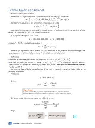 Unidade 4 • Análise combinatória e probabilidade
278
Probabilidade condicional
Analisemos a seguinte situação:
Uma moeda é lançada três vezes. Já vimos que nesse caso o espaço amostral é:
⍀ ⫽ CCC, CCC, CCC, CCC, CCC, CCC, CCC, CCC
{ }
} e n (⍀) ⫽ 8.
Consideremos o evento A: sair cara exatamente duas vezes. Então:
A ⫽ CCC, CCC, CCC
{ } → ( )
p A ⫽
3
8
Agora, consideremos que, ao ser lançada a moeda três vezes, “o resultado do primeiro lançamento foi cara”.
Qual é a probabilidade de sair cara exatamente duas vezes?
O espaço amostral passa a ser B com:
B ⫽ CCC, CCC, CCC, CCC e CCC, CCC
{ } { }
A’ ⫽
em que A’ ⫽ A  B e a probabilidade pedida é:
p(A’) ⫽
2
4
1
2
n A
n B
’
⫽ ⫽
( )
( )
Observe que a probabilidade do evento “sair cara em ambos os lançamentos” foi modificada pela pre-
sença do evento condicionante “o resultado do primeiro lançamento foi cara”.
Definimos:
• evento A: exatamente dois dos três lançamentos dão cara ⫽ { }
→ A CCC, CCC, CCC
• evento B: o primeiro lançamento dá cara ⫽ { }
→ B CCC, CCC, CCC, CCC e denotamos por A/B o “evento A
condicionado ao fato de que o evento B já ocorreu” e por p(A/B) a probabilidade condicional de ocorrer A,
tendo ocorrido B.
No exemplo dado, p(A/B) é a probabilidade de sair cara exatamente duas vezes, tendo saído cara no
primeiro lançamento.
Vimos que:
p(A/B) ⫽ p(A’) ⫽
1
2
Então:
p(A/B) ⫽
n A
n B
n A B
n B
( )
( )
( )
( )
’
⫽

Fique atento!
O fato de o evento B já ter ocorrido causa uma modificação no espaço amostral.
Com isso, alguns eventos ficam mais fáceis de ocorrer, e outros ficam mais difíceis.
Dividindo ambos os termos da fração por n(⍀) ± 0, temos:
p(A/B) ⫽
( )
( )
( )
( )
( )
( )
n A B
n
n B
n
p A B
p B
⍀
⍀
⫽


Logo:
p(A/B) ⫽
p A
p B
(
p A
p A )
B
( )
p B
p B

ou p(A  B) ⫽ p(A/B) ⭈ p(B)
Contexto_e_Aplicações_Matematica_V2_PNLD2015_266a297_u4_c12.indd 278 5/6/13 2:20 PM
 