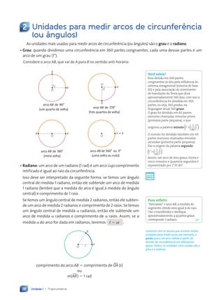 Unidade 1 • Trigonometria
28
2 Unidades para medir arcos de circunferência
(ou ângulos)
As unidades mais usadas para medir arcos de circunferência (ou ângulos) são o grau e o radiano.
• Grau: quando dividimos uma circunferência em 360 partes congruentes, cada uma dessas partes é um
arco de um grau (1°).
Considere o arco AB, que vai de A para B no sentido anti-horário:
arco AB de 270°
(três quartos de volta)
O
A
B
arco AB de 360° ou 0°
(uma volta ou nulo)
O
A ; B
arco AB de 180°
(meia volta)
O
A
B
arco AB de 90°
(um quarto de volta)
O
A
B
• Radiano: um arco de um radiano (1 rad) é um arco cujo comprimento
retificado é igual ao raio da circunferência.
Isso deve ser interpretado da seguinte forma: se temos um ângulo
central de medida 1 radiano, então ele subtende um arco de medida
1 radiano (lembre que a medida do arco é igual à medida do ângulo
central) e comprimento de 1 raio.
Se temos um ângulo central de medida 2 radianos, então ele subten-
de um arco de medida 2 radianos e comprimento de 2 raios. Se temos
um ângulo central de medida a radianos, então ele subtende um
arco de medida a radianos e comprimento de a raios. Assim, se a
medida a do arco for dada em radianos, teremos , 5 ar .
O
A
B
r
comprimento do arco AB 5 comprimento de tOA (r)
ou
m()AB) 5 1 rad
Você sabia?
Essa divisão em 360 partes
congruentes se deu pela influência do
sistema sexagesimal (sistema de base
60) e pela associação do movimento
de translação da Terra, que dura
aproximadamente 360 dias; com isso a
circunferência foi dividida em 360
partes, ou seja, 360 gradus, na
linguagem atual 360 graus.
O grau foi dividido em 60 partes
menores chamadas minutae prime
(primeira parte pequena), o que
originou a palavra minuto 1
1
60
’ °
=( )
( ).
O minuto foi dividido também em 60
partes menores chamadas minutae
secundae (próxima parte pequena).
Daí a origem da palavra segundo
1
1
60
”
’
=( )
( ).
Assim, um arco de dois graus, trinta e
cinco minutos e quarenta segundos é
representado por 2°35’40’’.
Para refletir
“Esticando”o arco AB, a medida do
segmento obtido será igual à do raio.
Use o transferidor e verifique,
aproximadamente,a quantos graus
corresponde 1 radiano. 57°
Comente com os alunos que existem outras
unidades para medir arcos, por exemplo, o
grado, que é um arco obtido a partir da
divisão da circunferência em 400 partes
iguais. Porém, as unidades mais usadas são o
grau e o radiano.
Contexto_e_Aplicações_Matematica_V2_PNLD2015_026a034_U1_C2.indd 28 5/6/13 9:14 AM
 