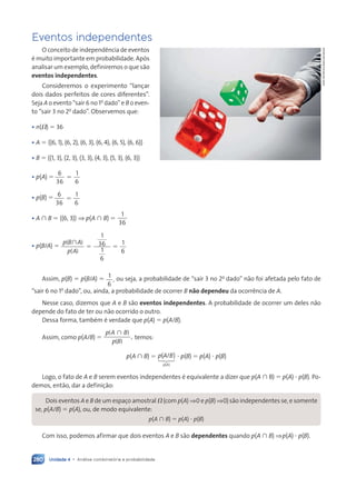 Unidade 4 • Análise combinatória e probabilidade
280
Eventos independentes
O conceito de independência de eventos
é muito importante em probabilidade. Após
analisar um exemplo, definiremos o que são
eventos independentes.
Consideremos o experimento “lançar
dois dados perfeitos de cores diferentes”.
Seja A o evento “sair 6 no 1o
dado” e B o even-
to “sair 3 no 2o
dado”. Observemos que:
• n(V) 5 36
• A 5 h(6, 1), (6, 2), (6, 3), (6, 4), (6, 5), (6, 6)j
• B 5 h(1, 3), (2, 3), (3, 3), (4, 3), (5, 3), (6, 3)j
• p(A) 5
6
36
1
6
5
• p(B) 5 6
36
1
6
5
• A  B 5 h(6, 3)j ⇒ p(A ù B) 5
1
36
• p(B/A) 5
p B A
p A
( )
( )

5 5
1
36
1
6
1
6
Assim, p(B) 5 p(B/A) 5 1
6
, ou seja, a probabilidade de “sair 3 no 2o
dado” não foi afetada pelo fato de
“sair 6 no 1o
dado”, ou, ainda, a probabilidade de ocorrer B não dependeu da ocorrência de A.
Nesse caso, dizemos que A e B são eventos independentes. A probabilidade de ocorrer um deles não
depende do fato de ter ou não ocorrido o outro.
Dessa forma, também é verdade que p(A) 5 p(A/B).
Assim, como p(A/B) 5
p A B
p B
( )
( )

, temos:
p(A  B) 5 ( / )
( )
p A B
p A
1
2
3 ? p(B) 5 p(A) ? p(B)
Logo, o fato de A e B serem eventos independentes é equivalente a dizer que p(A  B) 5 p(A) ? p(B). Po-
demos, então, dar a definição:
Dois eventos A e B de um espaço amostral V (com p(A) ⇒ 0 e p(B) ⇒ 0)são independentes se, e somente
se, p(A/B) 5 p(A), ou, de modo equivalente:
p(A ù B) 5 p(A) ? p(B)
Com isso, podemos afirmar que dois eventos A e B são dependentes quando p(A  B) ⇒ p(A) ? p(B).
John
Smith/Corbis/Latinstock
Contexto_e_Aplicações_Matematica_V2_PNLD2015_266a297_u4_c12.indd 280 5/6/13 2:20 PM
 