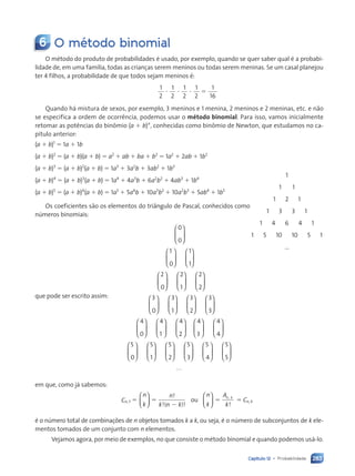283
Capítulo 12 • Probabilidade
6 O método binomial
O método do produto de probabilidades é usado, por exemplo, quando se quer saber qual é a probabi-
lidade de, em uma família, todas as crianças serem meninos ou todas serem meninas. Se um casal planejou
ter 4 filhos, a probabilidade de que todos sejam meninos é:
1
2
1
2
1
2
1
2
1
16
? ? ? 5
Quando há mistura de sexos, por exemplo, 3 meninos e 1 menina, 2 meninos e 2 meninas, etc. e não
se especifica a ordem de ocorrência, podemos usar o método binomial. Para isso, vamos inicialmente
retomar as potências do binômio (a 1 b)n
, conhecidas como binômio de Newton, que estudamos no ca-
pítulo anterior:
(a 1 b)1
5 1a 1 1b
(a 1 b)2
5 (a 1 b)(a 1 b) 5 a2
1 ab 1 ba 1 b2
5 1a2
1 2ab 1 1b2
(a 1 b)3
5 (a 1 b)2
(a 1 b) 5 1a3
1 3a2
b 1 3ab2
1 1b3
(a 1 b)4
5 (a 1 b)3
(a 1 b) 5 1a4
1 4a3
b 1 6a2
b2
1 4ab3
1 1b4
(a 1 b)5
5 (a 1 b)4
(a 1 b) 5 1a5
1 5a4
b 1 10a3
b2
1 10a2
b3
1 5ab4
1 1b5
Os coeficientes são os elementos do triângulo de Pascal, conhecidos como
números binomiais:
0
0
1
0
1
1
2
0
2
1
2
2
3
0
3
1
3
2
3
3
4
0
4
1
4
2
4
3
4
4
5
0
5
1
5
2
5
3
5
4
5
5






























































































































...
em que, como já sabemos:
Cn, t 5
n
k
n
k n k






!
!( )!
5
2
ou
n
k
A
k
n k





 !
,
5 5 Cn, k
é o número total de combinações de n objetos tomados k a k, ou seja, é o número de subconjuntos de k ele-
mentos tomados de um conjunto com n elementos.
Vejamos agora, por meio de exemplos, no que consiste o método binomial e quando podemos usá-lo.
1
1 1
1 2 1
1 3 3 1
1 4 6 4 1
1 5 10 10 5 1
...
que pode ser escrito assim:
Contexto_e_Aplicações_Matematica_V2_PNLD2015_266a297_u4_c12.indd 283 5/6/13 2:20 PM
 