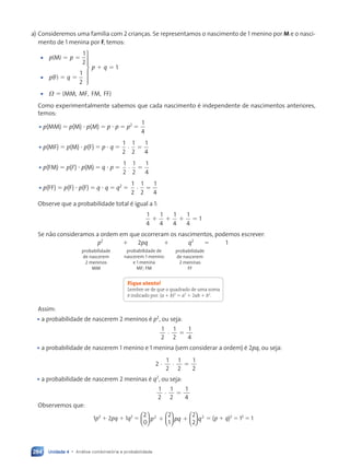 Unidade 4 • Análise combinatória e probabilidade
284
a) Consideremos uma família com 2 crianças. Se representamos o nascimento de 1 menino por M e o nasci-
mento de 1 menina por F, temos:
1
2
1
2
1
p p
p q
p q
M
F
MM, MF, FM, FF
V
5 5
5 5
1 5
5







•
•
•
( )
( )
{ }
Como experimentalmente sabemos que cada nascimento é independente de nascimentos anteriores,
temos:
• p(MM) 5 p(M) ? p(M) 5 p ? p 5 p2
5
1
4
• p(MF) 5 p(M) ? p(F) 5 p ? q 5
1
2
1
2
1
4
· 5
• p(FM) 5 p(F) ? p(M) 5 q ? p 5
1
2
1
2
1
4
· 5
• p(FF) 5 p(F) ? p(F) 5 q ? q 5 q2
5
1
2
1
2
1
4
· 5
Observe que a probabilidade total é igual a 1:
1
4
1
4
1
4
1
4
1
1 1 1 5
Se não consideramos a ordem em que ocorreram os nascimentos, podemos escrever:
p2
1 2pq 1 q2
5 1
Fique atento!
Lembre-se de que o quadrado de uma soma
é indicado por: (a 1 b)2
5 a2
1 2ab 1 b2
.
Assim:
• a probabilidade de nascerem 2 meninos é p2
, ou seja:
1
2
1
2
1
4
· 5
• a probabilidade de nascerem 1 menino e 1 menina (sem considerar a ordem) é 2pq, ou seja:
2
1
2
1
2
1
2
· · 5
• a probabilidade de nascerem 2 meninas é q2
, ou seja:
1
2
1
2
1
4
· 5
Observemos que:
1p2
1 2pq 1 1q2
5
2
0
2
1
2
2
2 2


















p pq q
1 1 5 (p 1 q)2
5 12
5 1
probabilidade
de nascerem
2 meninos
MM
probabilidade de
nascerem 1 menino
e 1 menina
MF; FM
probabilidade
de nascerem
2 meninas
FF
Contexto_e_Aplicações_Matematica_V2_PNLD2015_266a297_u4_c12.indd 284 5/6/13 2:20 PM
 