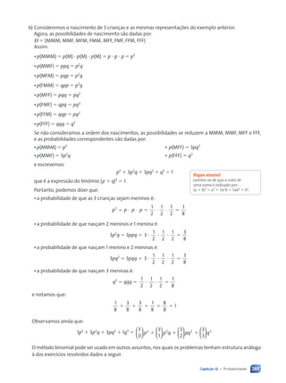 285
Capítulo 12 • Probabilidade
b) Consideremos o nascimento de 3 crianças e as mesmas representações do exemplo anterior.
Agora, as possibilidades de nascimento são dadas por:
⍀ ⫽ hMMM, MMF, MFM, FMM, MFF, FMF, FFM, FFFj
Assim:
•p(MMM) ⫽ p(M) ⭈ p(M) ⭈ p(M) ⫽ p ⭈ p ⭈ p ⫽ p3
•p(MMF) ⫽ ppq ⫽ p2
q
•p(MFM) ⫽ pqp ⫽ p2
q
•p(FMM) ⫽ qpp ⫽ p2
q
•p(MFF) ⫽ pqq ⫽ pq2
•p(FMF) ⫽ qpq ⫽ pq2
•p(FFM) ⫽ qqp ⫽ pq2
•p(FFF) ⫽ qqq ⫽ q3
Se não consideramos a ordem dos nascimentos, as possibilidades se reduzem a MMM, MMF, MFF e FFF,
e as probabilidades correspondentes são dadas por:
•p(MMM) ⫽ p3
• p(MFF) ⫽ 3pq2
•p(MMF) ⫽ 3p2
q • p(FFF) ⫽ q3
e escrevemos:
p3
⫹ 3p2
q ⫹ 3pq2
⫹ q3
⫽ 1
que é a expressão do binômio (p ⫹ q)3
⫽ 1.
Portanto, podemos dizer que:
•a probabilidade de que as 3 crianças sejam meninos é:
p p p p
3 1
2
1
2
1
2
1
8
· · · ·
= ⫽ ⫽
•a probabilidade de que nasçam 2 meninos e 1 menina é:
3p2
q ⫽ 3ppq ⫽ 3
1
2
1
2
1
2
3
8
⭈ ⭈ ⭈ ⫽
•a probabilidade de que nasçam 1 menino e 2 meninas é:
3pq2
⫽ 3pqq ⫽ 3
1
2
1
2
1
2
3
8
⭈ ⭈ ⭈ ⫽
•a probabilidade de que nasçam 3 meninas é:
q3
⫽ qqq ⫽
1
2
1
2
1
2
1
8
⭈ ⭈ ⫽
e notamos que:
1
8
3
8
3
8
1
8
8
8
1
⫹ ⫹ ⫹ ⫽ ⫽
Observamos ainda que:
1p3
⫹ 3p2
q ⫹ 3pq2
⫹ 1q3
⫽
3
0
3
1
3
2
3
3
3 2 2


















p p q pq
⫹ ⫹ ⫹






 q3
O método binomial pode ser usado em outros assuntos, nos quais os problemas tenham estrutura análoga
à dos exercícios resolvidos dados a seguir.
Fique atento!
Lembre-se de que o cubo de
uma soma é indicado por:
(a ⫹ b)3
⫽ a3
⫹ 3a2
b ⫹ 3ab2
⫹ b3
.
Contexto_e_Aplicações_Matematica_V2_PNLD2015_266a297_u4_c12.indd 285 5/6/13 2:20 PM
 