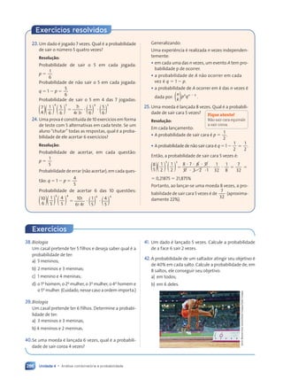 Unidade 4 • Análise combinatória e probabilidade
286
Exercícios resolvidos
23.Um dado é jogado 7 vezes. Qual é a probabilidade
de sair o número 5 quatro vezes?
Resolução:
Probabilidade de sair o 5 em cada jogada:
p 5
1
6
Probabilidade de não sair o 5 em cada jogada:
q 5 1 2 p 5
5
6
Probabilidade de sair o 5 em 4 das 7 jogadas:
4 3
( )
7
4 ( )
( )
1
6 ( )
( )
5
6
4 3
4 3
5
5
7!
4! 3!
4 3
? ?
( )
1
( )
( )
6
? ?
? ?
? ? ( )
( )
5
6
4 3
4 3
5
24. Uma prova é constituída de 10 exercícios em forma
de teste com 5 alternativas em cada teste. Se um
aluno “chutar” todas as respostas, qual é a proba-
bilidade de ele acertar 6 exercícios?
Resolução:
Probabilidade de acertar, em cada questão:
p 5
1
5
Probabilidade de errar (não acertar), em cada ques-
tão: q 5 1 2 p 5
4
5
Probabilidade de acertar 6 das 10 questões:
6 4
( )
10
6 ( )
( )
1
5 ( )
( )
4
5
6 4
6 4
4
5 ) )
) )
( (
( (
) )
) )
? ?
( (
( (
) )
) )
10!
6! 4! ( (
( (
5
( (
( (
) )
) )
) )
) )
6 4
) )
) )
) )
) )
) )
) )
) )
Generalizando:
Uma experiência é realizada n vezes independen-
temente:
• em cada uma das n vezes, um evento A tem pro-
babilidade p de ocorrer.
• a probabilidade de A não ocorrer em cada
vez é q 5 1 2 p.
• a probabilidade de A ocorrer em k das n vezes é
dada por: p q
k n
p q
p q k
( )
n
k
2
.
25. Uma moeda é lançada 8 vezes. Qual é a probabili-
dade de sair cara 5 vezes?
Resolução:
Em cada lançamento:
• A probabilidade de sair cara é p 5
1
2
.
• A probabilidade de não sair cara é q 5 1 2
1
2
1
2
5 .
Então, a probabilidade de sair cara 5 vezes é:
5 3
( )
8
5 ( )
( )
1
2 ( )
( )
1
2
5 3
5 3
1
5
8 7 6 5
6 5
6 5
5 3
5 3
5 3 2 1
2 1
8 7 6 5!
!
!
!
5 3
5 3
5 3
5 3
5 3
5 3 2 1
2 1
? ?
8 7
8 7 6 5
6 5
? ?
? ?
5 3
5 3 2 1
2 1
?
1
32
1
8
7
32
? 5
? 5 5
5 0,21875 5 21,875%
Portanto, ao lançar-se uma moeda 8 vezes, a pro-
babilidade de sair cara 5 vezes é de
7
32
(aproxima-
damente 22%).
Fique atento!
Não sair cara equivale
a sair coroa.
38.Biologia
Um casal pretende ter 5 filhos e deseja saber qual é a
probabilidade de ter:
a) 5 meninos;
b) 2 meninos e 3 meninas;
c) 1 menino e 4 meninas;
d) o 1o
homem, o 2o
mulher, o 3o
mulher, o 4o
homem e
o 5o
mulher. (Cuidado, nesse caso a ordem importa.)
39.Biologia
Um casal pretende ter 6 filhos. Determine a probabi-
lidade de ter:
a) 3 meninos e 3 meninas;
b) 4 meninos e 2 meninas.
40.Se uma moeda é lançada 6 vezes, qual é a probabili-
dade de sair coroa 4 vezes?
Exercícios
41. Um dado é lançado 5 vezes. Calcule a probabilidade
de a face 6 sair 2 vezes.
42.A probabilidade de um saltador atingir seu objetivo é
de 40% em cada salto. Calcule a probabilidade de, em
8 saltos, ele conseguir seu objetivo:
a) em todos;
b) em 6 deles.
Amin
Mohammad
Jamali/Gallo
Images/Getty
Images
Contexto_e_Aplicações_Matematica_V2_PNLD2015_266a297_u4_c12.indd 286 5/6/13 2:20 PM
 