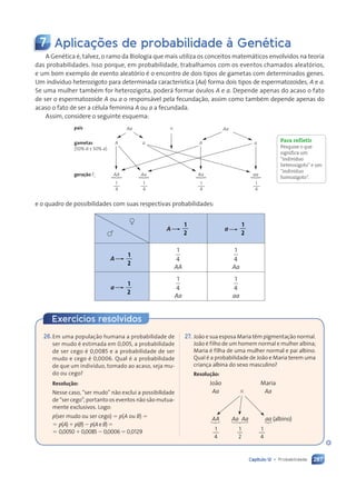 287
Capítulo 12 • Probabilidade
7 Aplicações de probabilidade à Genética
A Genética é, talvez, o ramo da Biologia que mais utiliza os conceitos matemáticos envolvidos na teoria
das probabilidades. Isso porque, em probabilidade, trabalhamos com os eventos chamados aleatórios,
e um bom exemplo de evento aleatório é o encontro de dois tipos de gametas com determinados genes.
Um indivíduo heterozigoto para determinada característica (Aa) forma dois tipos de espermatozoides, A e a.
Se uma mulher também for heterozigota, poderá formar óvulos A e a. Depende apenas do acaso o fato
de ser o espermatozoide A ou a o responsável pela fecundação, assim como também depende apenas do
acaso o fato de ser a célula feminina A ou a a fecundada.
Assim, considere o seguinte esquema:
pais
gametas
(50% A e 50% a)
geração F1
Aa 3
A
AA
a
Aa
A
Aa
a
aa
Aa
1
4
1
4
1
4
1
4
e o quadro de possibilidades com suas respectivas probabilidades:
A
1
2
a
1
2
A
1
2
1
4
AA
1
4
Aa
a
1
2
1
4
Aa
1
4
aa
Para refletir
Pesquise o que
significa um
“indivíduo
heterozigoto” e um
“indivíduo
homozigoto”.
→
→
→
→
→
→
Exercícios resolvidos
26.Em uma população humana a probabilidade de
ser mudo é estimada em 0,005, a probabilidade
de ser cego é 0,0085 e a probabilidade de ser
mudo e cego é 0,0006. Qual é a probabilidade
de que um indivíduo, tomado ao acaso, seja mu-
do ou cego?
Resolução:
Nesse caso, “ser mudo” não exclui a possibilidade
de “ser cego”, portanto os eventos não são mutua-
mente exclusivos. Logo:
p(ser mudo ou ser cego) ⫽ p(A ou B) ⫽
⫽ p(A)⫹p(B)⫺p(AeB)⫽
⫽ 0,0050⫹0,0085⫺0,0006⫽0,0129
27. João e sua esposa Maria têm pigmentação normal.
João é filho de um homem normal e mulher albina;
Maria é filha de uma mulher normal e pai albino.
Qual é a probabilidade de João e Maria terem uma
criança albina do sexo masculino?
Resolução:
João Maria
Aa ⫻ Aa
AA Aa Aa aa (albino)
1
4
1
2
1
4
Contexto_e_Aplicações_Matematica_V2_PNLD2015_266a297_u4_c12.indd 287 5/6/13 2:20 PM
 