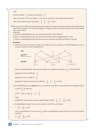 Unidade 4 • Análise combinatória e probabilidade
288
Logo:
p(criança albina) 5
1
4
e p(sexo masculino) 5
1
2
Como os eventos “ser criança albina” e “ser do sexo masculino” são independentes, temos:
p(ser criança albina do sexo masculino) 5 ? 5
? 5
1
2
1
4
1
8
ou 12,5%
28.No ser humano o albinismo é determinado por um gene recessivo a, enquanto a pele normal é determinada
pelo alelo dominante A. Um casal heterozigoto com pigmentação normal teve como primeiro descendente
uma criança albina.
Responda:
a) Qual é a probabilidade de que seus próximos dois filhos sejam albinos?
b) Qual é a probabilidade de que seus próximos dois filhos tenham pigmentação normal?
c) Qual é a probabilidade de pelo menos um dos seus próximos dois filhos ser albino e menino?
Resolução:
a) O fato de a primeira criança ser albina não influenciará, nesse aspecto, a hereditariedade das futuras
crianças. São, pois, eventos independentes.
pais
gametas
(50% A e 50% a)
geração F1
Aa
A
AA
AA Aa aa (albino)
a
Aa
A
Aa
a
aa
Aa
1
4
1
2
1
4
3
Assim, a probabilidade de cada criança ser albina em qualquer nascimento é
1
4
ou 25%. Portanto:
p(segunda criança ser albina) 5
1
4
p(terceira criança ser albina) 5
1
4
p(segunda e terceira crianças serem albinas) 5 ? 5
? 5
1
4
1
4
1
16
ou 6,2%
b) A probabilidade de que cada um dos seus próximos dois filhos, separadamente, tenha pigmentação
normal é
3
4
ou 75%, pois:
1
4
1
2
AA Aa
1 , ou seja, 1 5
1 5
1
4
1
1 5
1 5
2
3
4
Logo:
p(segunda e terceira crianças terem pigmentação normal) 5 ? 5
? 5
3
4
3
4
9
16
ou 56%
c) A probabilidade de pelo menos um dos próximos dois filhos ser albino é:
1 2 5
9
16
7
16
ou 43%
Como a probabilidade de ser menino é 1
2
, então a probabilidade de pelo menos uma criança ser menino
e albina é:
? 5
? 5
1
2
7
16
7
32
ou 21%
Contexto_e_Aplicações_Matematica_V2_PNLD2015_266a297_u4_c12.indd 288 5/6/13 2:20 PM
 