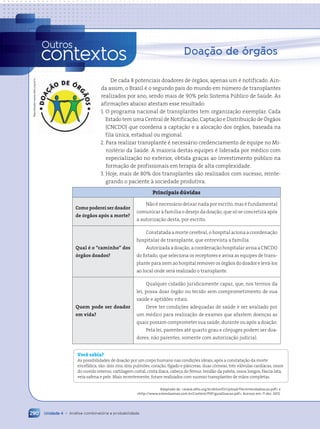 Doação de órgãos
De cada 8 potenciais doadores de órgãos, apenas um é notificado. Ain-
da assim, o Brasil é o segundo país do mundo em número de transplantes
realizados por ano, sendo mais de 90% pelo Sistema Público de Saúde. As
afirmações abaixo atestam esse resultado:
1. O programa nacional de transplantes tem organização exemplar. Cada
Estado tem uma Central de Notificação, Captação e Distribuição de Órgãos
(CNCDO) que coordena a captação e a alocação dos órgãos, baseada na
fila única, estadual ou regional.
2. Para realizar transplante é necessário credenciamento de equipe no Mi-
nistério da Saúde. A maioria destas equipes é liderada por médico com
especialização no exterior, obtida graças ao investimento público na
formação de profissionais em terapia de alta complexidade.
3. Hoje, mais de 80% dos transplantes são realizados com sucesso, reinte-
grando o paciente à sociedade produtiva.
Principais dúvidas
Como poderei ser doador
de órgãos após a morte?
Não é necessário deixar nada por escrito, mas é fundamental
comunicar à família o desejo da doação, que só se concretiza após
a autorização desta, por escrito.
Qual é o “caminho” dos
órgãos doados?
Constatada a morte cerebral, o hospital aciona a coordenação
hospitalar de transplante, que entrevista a família.
Autorizada a doação, a coordenação hospitalar avisa a CNCDO
do Estado, que seleciona os receptores e avisa as equipes de trans-
plante para irem ao hospital remover os órgãos do doador e levá-los
ao local onde será realizado o transplante.
Quem pode ser doador
em vida?
Qualquer cidadão juridicamente capaz, que, nos termos da
lei, possa doar órgão ou tecido sem comprometimento de sua
saúde e aptidões vitais.
Deve ter condições adequadas de saúde e ser avaliado por
um médico para realização de exames que afastem doenças as
quais possam comprometer sua saúde, durante ou após a doação.
Pela lei, parentes até quarto grau e cônjuges podem ser doa-
dores; não parentes, somente com autorização judicial.
Você sabia?
As possibilidades de doação por um corpo humano nas condições ideais, após a constatação da morte
encefálica, são: dois rins, dois pulmões, coração, fígado e pâncreas, duas córneas, três válvulas cardíacas, ossos
do ouvido interno, cartilagem costal, crista ilíaca, cabeça do fêmur, tendão da patela, ossos longos, fáscia lata,
veia safena e pele. Mais recentemente, foram realizados com sucesso transplantes de mãos completas.
Adaptado de: www.abto.org.br/abtov03/Upload/file/entendadoacao.pdf e
http://www.estendaamao.com.br/Content/PDF/guiaDoacao.pdf. Acessos em: 11 dez. 2012.
Unidade 4 • Análise combinatória e probabilidade
290
Outros
contextos
Reprodução/www.abto.org.br/;
Contexto_e_Aplicações_Matematica_V2_PNLD2015_266a297_u4_c12.indd 290 5/6/13 2:21 PM
 