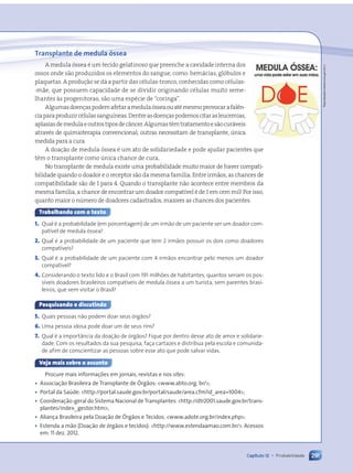 Transplante de medula óssea
A medula óssea é um tecido gelatinoso que preenche a cavidade interna dos
ossos onde são produzidos os elementos do sangue, como: hemácias, glóbulos e
plaquetas. A produção se dá a partir das células-tronco, conhecidas como células-
-mãe, que possuem capacidade de se dividir originando células muito seme-
lhantes às progenitoras; são uma espécie de “coringa”.
Algumasdoençaspodemafetaramedulaósseaouatémesmoprovocarafalên-
ciaparaproduzircélulassanguíneas.Dentreasdoençaspodemoscitarasleucemias,
aplasiasdemedulaeoutrostiposdecâncer.Algumastêmtratamentoesãocuráveis
através de quimioterapia convencional; outras necessitam de transplante, única
medida para a cura.
A doação de medula óssea é um ato de solidariedade e pode ajudar pacientes que
têm o transplante como única chance de cura.
No transplante de medula existe uma probabilidade muito maior de haver compati-
bilidade quando o doador e o receptor são da mesma família. Entre irmãos, as chances de
compatibilidade são de 1 para 4. Quando o transplante não acontece entre membros da
mesma família, a chance de encontrar um doador compatível é de 1 em cem mil! Por isso,
quanto maior o número de doadores cadastrados, maiores as chances dos pacientes.
Trabalhando com o texto
1. Qual é a probabilidade (em porcentagem) de um irmão de um paciente ser um doador com-
patível de medula óssea?
2. Qual é a probabilidade de um paciente que tem 2 irmãos possuir os dois como doadores
compatíveis?
3. Qual é a probabilidade de um paciente com 4 irmãos encontrar pelo menos um doador
compatível?
4. Considerando o texto lido e o Brasil com 191 milhões de habitantes, quantos seriam os pos-
síveis doadores brasileiros compatíveis de medula óssea a um turista, sem parentes brasi-
leiros, que vem visitar o Brasil?
Pesquisando e discutindo
5. Quais pessoas não podem doar seus órgãos?
6. Uma pessoa idosa pode doar um de seus rins?
7. Qual é a importância da doação de órgãos? Fique por dentro desse ato de amor e solidarie-
dade. Com os resultados da sua pesquisa, faça cartazes e distribua pela escola e comunida-
de afim de conscientizar as pessoas sobre esse ato que pode salvar vidas.
Veja mais sobre o assunto
Procure mais informações em jornais, revistas e nos sites:
• Associação Brasileira de Transplante de Órgãos: www.abto.org. br/;
• Portal da Saúde: http://portal.saude.gov.br/portal/saude/area.cfm?id_area=1004;
• Coordenação-geral do Sistema Nacional de Transplantes: http://dtr2001.saude.gov.br/trans-
plantes/index_gestor.htm;
• Aliança Brasileira pela Doação de Órgãos e Tecidos: www.adote.org.br/index.php;
• Estenda a mão (Doação de órgãos e tecidos): http://www.estendaamao.com.br/. Acessos
em: 11 dez. 2012.
291
Capítulo 12 • Probabilidade
Reprodução/www.inca.gov.br/;
Contexto_e_Aplicações_Matematica_V2_PNLD2015_266a297_u4_c12.indd 291 5/6/13 2:21 PM
 
