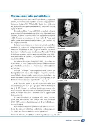 293
Capítulo 12 • Probabilidade
Um pouco mais sobre probabilidades
Na abertura deste capítulo vimos que a teoria das probabi-
lidades, como conhecemos hoje, teve seu início nos jogos de azar.
Gerônimo Cardano (1501-1576) e Galileu Galilei (1564-1642) estão
entre os primeiros matemáticos a analisar, matematicamente,
o jogo de dados.
Depois disso, Blaise Pascal (1623-1662), consultado pelo ami-
go e jogador fanático Chevalier de Méré sobre questões do jogo
de dados, manteve correspondência com Pierre de Fermat (1601-
-1665). Dessa correspondência e de observações de Pascal reali-
zadas em várias situações de jogos de azar é que evoluiu a teo-
ria das probabilidades.
Outros matemáticos que se dedicaram, direta ou indire-
tamente, ao estudo das probabilidades foram: o holandês
Christian Huygens (1629-1695), ao qual é atribuído o primeiro
livro sobre probabilidades; Abraham de Moivre (1667-1754),
francês que viveu na Inglaterra na época de Newton e Halley
e escreveu, em 1718, Doutrina das probabilidades; e Jacob Ber-
noulli (1654-1705).
Mais tarde, Leonhard Euler (1707-1783) e Jean-Baptiste
D’ Alembert (1717-1783) desenvolveram outros estudos sobre
probabilidades, aplicando-os à Economia, às Ciências Sociais
e a loterias.
Segundo Carl Boyer, “entre os problemas de loterias que
Euler publicou em 1765, o mais simples é o seguinte: suponha
que n bilhetes são numerados consecutivamente de 1 a n e que
três bilhetes são tirados ao acaso; então a probabilidade de que
três números consecutivos sejam tirados é
2 3
( 1)
?
2
n n
”*.
Ainda segundo Boyer, “a teoria das probabilidades deve
mais a Laplace (1749-1827) que a qualquer outro matemático. A
partir de 1774 ele escreveu muitos artigos sobre o assunto, cujos
resultados incorporou no clássico Théorie analytique des proba-
bilités, de 1812. Ele considerou a teoria em todos os aspectos e em
todos os níveis”.
Mais recentemente, os nomes de Jules Henri Poincaré
(1854-1912), Émile Borel (1871-1956) e John von Neumann
(1903-1957) aparecem ligados ao estudo de probabilidades e
teoria dos jogos.
Atualmente, a teoria das probabilidades é muito usada na
teoria dos jogos, em Estatística, em Biologia, em Psicologia, em
Sociologia, em Economia e em pesquisa operacional.
Laplace
Ann
Ronan
Picture
Library/Agence
France-Presse
Blaise Pascal
Collection
Roger-Villet/Agence
France-Presse
Pierre de Fermat Ann
Ronan
Picture
Library/Agence
France-Presse
* História da Matemática, de Carl B. Boyer. São Paulo: Edgard Blücher/Edusp, 1974. p. 334.
Contexto_e_Aplicações_Matematica_V2_PNLD2015_266a297_u4_c12.indd 293 5/6/13 2:21 PM
 
