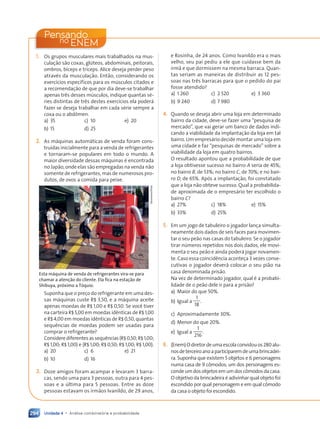 Unidade 4 • Análise combinatória e probabilidade
294
Pensando
ENEM
no
1. Os grupos musculares mais trabalhados na mus-
culação são coxas, glúteos, abdominais, peitorais,
ombros, bíceps e tríceps. Alice deseja perder peso
através da musculação. Então, considerando os
exercícios específicos para os músculos citados e
a recomendação de que por dia deve-se trabalhar
apenas três desses músculos, indique quantas sé-
ries distintas de três destes exercícios ela poderá
fazer se deseja trabalhar em cada série sempre a
coxa ou o abdômen.
a) 35
b) 15
c) 10
d) 25
e) 20
2. As máquinas automáticas de venda foram cons-
truídas inicialmente para a venda de refrigerantes
e tornaram-se populares em todo o mundo. A
maior diversidade dessas máquinas é encontrada
no Japão, onde elas são empregadas na venda não
somente de refrigerantes, mas de numerosos pro-
dutos, de ovos a comida para peixe.
Sanchome/Flick
Esta máquina de venda de refrigerantes vira-se para
chamar a atenção do cliente. Ela fica na estação de
Shibuya, próximo a Tóquio.
Suponha que o preço do refrigerante em uma des-
sas máquinas custe R$ 3,50, e a máquina aceite
apenas moedas de R$ 1,00 e R$ 0,50. Se você tiver
na carteira R$ 5,00 em moedas idênticas de R$ 1,00
e R$ 4,00 em moedas idênticas de R$ 0,50, quantas
sequências de moedas podem ser usadas para
comprar o refrigerante?
Considere diferentes as sequências (R$ 0,50; R$ 1,00;
R$ 1,00; R$ 1,00) e (R$ 1,00; R$ 0,50; R$ 1,00; R$ 1,00).
a) 20
b) 10
c) 6
d) 16
e) 21
3. Doze amigos foram acampar e levaram 3 barra-
cas, sendo uma para 3 pessoas, outra para 4 pes-
soas e a última para 5 pessoas. Entre as doze
pessoas estavam os irmãos Ivanildo, de 29 anos,
e Rosinha, de 24 anos. Como Ivanildo era o mais
velho, seu pai pediu a ele que cuidasse bem da
irmã e que dormissem na mesma barraca. Quan-
tas seriam as maneiras de distribuir as 12 pes-
soas nas três barracas para que o pedido do pai
fosse atendido?
a) 1 260
b) 9 240
c) 2 520
d) 7 980
e) 3 360
4. Quando se deseja abrir uma loja em determinado
bairro da cidade, deve-se fazer uma “pesquisa de
mercado”, que vai gerar um banco de dados indi-
cando a viabilidade da implantação da loja em tal
bairro. Um empresário decide montar uma loja em
uma cidade e faz “pesquisas de mercado” sobre a
viabilidade da loja em quatro bairros.
O resultado apontou que a probabilidade de que
a loja obtivesse sucesso no bairro A seria de 45%;
no bairro B, de 53%; no bairro C, de 70%; e no bair-
ro D, de 65%. Após a implantação, foi constatado
que a loja não obteve sucesso. Qual a probabilida-
de aproximada de o empresário ter escolhido o
bairro C?
a) 27%
b) 33%
c) 18%
d) 25%
e) 15%
5. Em um jogo de tabuleiro o jogador lança simulta-
neamente dois dados de seis faces para movimen-
tar o seu peão nas casas do tabuleiro. Se o jogador
tirar números repetidos nos dois dados, ele movi-
menta o seu peão e ainda poderá jogar novamen-
te. Caso essa coincidência aconteça 3 vezes conse-
cutivas o jogador deverá colocar o seu pião na
casa denominada prisão.
Na vez de determinado jogador, qual é a probabi-
lidade de o peão dele ir para a prisão?
a) Maior do que 50%.
b) Igual a
1
18
.
c) Aproximadamente 30%.
d) Menor do que 20%.
e) Igual a
1
216
.
6. (Enem)Odiretordeumaescolaconvidouos280alu-
nosdeterceiroanoaparticiparemdeumabrincadei-
ra. Suponha que existem 5 objetos e 6 personagens
numa casa de 9 cômodos; um dos personagens es-
condeumdosobjetosemumdoscômodosdacasa.
O objetivo da brincadeira é adivinhar qual objeto foi
escondido por qual personagem e em qual cômodo
da casa o objeto foi escondido.
Contexto_e_Aplicações_Matematica_V2_PNLD2015_266a297_u4_c12.indd 294 5/6/13 2:21 PM
 