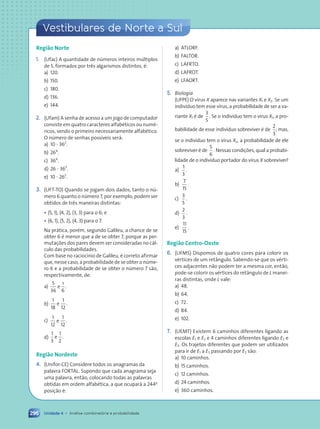 Vestibulares de Norte a Sul
Unidade 4 • Análise combinatória e probabilidade
296
Região Norte
1. (Ufac) A quantidade de números inteiros múltiplos
de 5, formados por três algarismos distintos, é:
a) 120.
b) 150.
c) 180.
d) 136.
e) 144.
2. (Ufam) A senha de acesso a um jogo de computador
consiste em quatro caracteres alfabéticos ou numé-
ricos, sendo o primeiro necessariamente alfabético.
O número de senhas possíveis será:
a) 10 ? 362
.
b) 264
.
c) 364
.
d) 26 ? 363
.
e) 10 ? 263
.
3. (UFT-TO) Quando se jogam dois dados, tanto o nú-
mero 6 quanto o número 7, por exemplo, podem ser
obtidos de três maneiras distintas:
• (5, 1), (4, 2), (3, 3) para o 6; e
• (6, 1), (5, 2), (4, 3) para o 7.
Na prática, porém, segundo Galileu, a chance de se
obter 6 é menor que a de se obter 7, porque as per-
mutações dos pares devem ser consideradas no cál-
culo das probabilidades.
Com base no raciocínio de Galileu, é correto afirmar
que, nesse caso, a probabilidade de se obter o núme-
ro 6 e a probabilidade de se obter o número 7 são,
respectivamente, de:
a)
5
36
e
1
6
.
b)
1
18
e .
1
12
c)
1
12
e .
1
12
d)
1
3
e .
1
2
Região Nordeste
4. (Unifor-CE) Considere todos os anagramas da
palavra FORTAL. Supondo que cada anagrama seja
uma palavra, então, colocando todas as palavras
obtidas em ordem alfabética, a que ocupará a 244a
posição é:
a) ATLORF.
b) FALTOR.
c) LAFRTO.
d) LAFROT.
e) LFAORT.
5. Biologia
(UFPE) O vírus X aparece nas variantes X1 e X2. Se um
indivíduo tem esse vírus, a probabilidade de ser a va-
riante X1 é de
3
5
. Se o indivíduo tem o vírus X1, a pro-
babilidade de esse indivíduo sobreviver é de
2
3
; mas,
se o indivíduo tem o vírus X2, a probabilidade de ele
sobreviver é de
5
6
. Nessas condições, qual a probabi-
lidade de o indivíduo portador do vírus X sobreviver?
a)
1
3
.
b)
7
15
.
c)
3
5
.
d)
2
3
.
e)
11
15
.
Região Centro-Oeste
6. (UFMS) Dispomos de quatro cores para colorir os
vértices de um retângulo. Sabendo-se que os vérti-
ces adjacentes não podem ter a mesma cor, então,
pode-se colorir os vértices do retângulo de L manei-
ras distintas, onde L vale:
a) 48.
b) 64.
c) 72.
d) 84.
e) 102.
7. (UEMT) Existem 6 caminhos diferentes ligando as
escolas E1 e E2 e 4 caminhos diferentes ligando E2 e
E3. Os trajetos diferentes que podem ser utilizados
para ir de E1 a E3 passando por E2 são:
a) 10 caminhos.
b) 15 caminhos.
c) 12 caminhos.
d) 24 caminhos.
e) 360 caminhos.
Contexto_e_Aplicações_Matematica_V2_PNLD2015_266a297_u4_c12.indd 296 5/6/13 2:21 PM
 