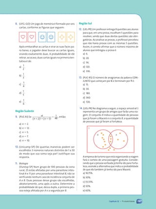 297
Capítulo 12 • Probabilidade
8. (UFG-GO) Um jogo de memória é formado por seis
cartas, conforme as figuras que seguem:
Após embaralhar as cartas e virar as suas faces pa-
ra baixo, o jogador deve buscar as cartas iguais,
virando exatamente duas. A probabilidade de ele
retirar, ao acaso, duas cartas iguais na primeira ten-
tativa é de:
a)
1
2
.
b)
1
3
.
c)
1
4
.
d)
1
5
.
e)
1
6
.
Região Sudeste
9. (PUC-RJ) Se n
n n
!
! !
,
1 1 1
5
2 1
1
48
( ) ( )
então:
a) n 5 2.
b) n 5 12.
c) n 5 5.
d) n 5 7.
e) n 5 10.
10. (Unicamp-SP) De quantas maneiras podem ser
escolhidos 3 números naturais distintos de 1 a 30
de modo que sua soma seja par? Justifique sua
resposta.
11. Biologia
(Vunesp-SP) Num grupo de 100 pessoas da zona
rural, 25 estão afetadas por uma parasitose intes-
tinal A e 11 por uma parasitose intestinal B, não se
verificando nenhum caso de incidência conjunta de
A e B. Duas pessoas desse grupo são escolhidas,
aleatoriamente, uma após a outra. Determine a
probabilidade de que, dessa dupla, a primeira pes-
soa esteja afetada por A e a segunda por B.
Região Sul
12. (UEL-PR) Um professor entrega 8 questões aos alunos
para que, em uma prova, escolham 5 questões para
resolver, sendo que duas destas questões são obri-
gatórias. Ao analisar as provas, o professor percebeu
que não havia provas com as mesmas 5 questões.
Assim, é correto afirmar que o número máximo de
alunos que entregou a prova é:
a) 6.
b) 20.
c) 56.
d) 120.
e) 336.
13. (PUC-RS) O número de anagramas da palavra CON-
JUNTO que começam por C e terminam por T é:
a) 15.
b) 30.
c) 180.
d) 360.
e) 720.
14. (UEL-PR) No diagrama a seguir, o espaço amostral S
representa um grupo de amigos que farão uma via-
gem. O conjunto A indica a quantidade de pessoas
que já foram a Maceió e o conjunto B, a quantidade
de pessoas que já foram a Fortaleza.
S
B A
A empresa de turismo que está organizando a viagem
fará o sorteio de uma passagem gratuita. Conside-
rando que a pessoa sorteada já tenha ido para Forta-
leza, assinale a alternativa que indica a probabilidade
de que ela também já tenha ido para Maceió.
a) 18,75%.
b) 30%.
c) 33,33%.
d) 50%.
e) 60%.
Contexto_e_Aplicações_Matematica_V2_PNLD2015_266a297_u4_c12.indd 297 5/6/13 2:21 PM
 
