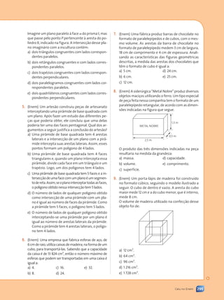 299
Caiu no Enem
Imagine um plano paralelo à face a do prisma I, mas
que passe pelo ponto P pertencente à aresta do po-
liedro II, indicado na figura. A intersecção desse pla-
no imaginário com a escultura contém:
a) dois triângulos congruentes com lados correspon-
dentes paralelos.
b) dois retângulos congruentes e com lados corres-
pondentes paralelos.
c) dois trapézios congruentes com lados correspon-
dentes perpendiculares.
d) dois paralelogramos congruentes com lados cor-
respondentes paralelos.
e) dois quadriláteros congruentes com lados corres-
pondentes perpendiculares.
(Enem) Um artesão construiu peças de artesanato
interceptando uma pirâmide de base quadrada com
um plano. Após fazer um estudo das diferentes pe-
ças que poderia obter, ele concluiu que uma delas
poderia ter uma das faces pentagonal. Qual dos ar-
gumentos a seguir justifica a conclusão do artesão?
a) Uma pirâmide de base quadrada tem 4 arestas
laterais e a intersecção de um plano com a pirâ-
mide intercepta suas arestas laterais. Assim, esses
pontos formam um polígono de 4 lados.
b) Uma pirâmide de base quadrada tem 4 faces
triangulares e, quando um plano intercepta essa
pirâmide, divide cada face em um triângulo e um
trapézio. Logo, um dos polígonos tem 4 lados.
c) Uma pirâmide de base quadrada tem 5 faces e a in-
tersecçãodeumafacecomumplanoéumsegmen-
todereta.Assim,seoplanointerceptartodasasfaces,
o polígono obtido nessa intersecção tem 5 lados.
d) O número de lados de qualquer polígono obtido
como intersecção de uma pirâmide com um pla-
no é igual ao número de faces da pirâmide. Como
a pirâmide tem 5 faces, o polígono tem 5 lados.
e) O número de lados de qualquer polígono obtido
interceptando-se uma pirâmide por um plano é
igual ao número de arestas laterais da pirâmide.
Como a pirâmide tem 4 arestas laterais, o polígo-
no tem 4 lados.
(Enem) Uma empresa que fabrica esferas de aço, de
6cmderaio,utilizacaixasdemadeira,naformadeum
cubo, para transportá-las. Sabendo que a capacidade
da caixa é de 13 824 cm3
, então o número máximo de
esferas que podem ser transportadas em uma caixa é
igual a:
a) 4. c) 16. e) 32.
b) 8. d) 24.
(Enem) Uma fábrica produz barras de chocolate no
formato de paralelepípedos e de cubos, com o mes-
mo volume. As arestas da barra de chocolate no
formato de paralelepípedo medem 3 cm de largura,
18 cm de comprimento e 4 cm de espessura. Anali-
sando as características das figuras geométricas
descritas, a medida das arestas dos chocolates que
têm o formato de cubo é igual a:
a) 5 cm. d) 24 cm.
b) 6 cm. e) 25 cm.
c) 12 cm.
(Enem) A siderúrgica “Metal Nobre” produz diversos
objetos maciços utilizando o ferro. Um tipo especial
de peça feita nessa companhia tem o formato de um
paralelepípedo retangular, de acordo com as dimen-
sões indicadas na figura que segue.
1,3 m
2,5 m
0,5 m
METAL NOBRE
O produto das três dimensões indicadas na peça
resultaria na medida da grandeza:
a) massa. d) capacidade.
b) volume. e) comprimento.
c) superfície.
(Enem) Um porta-lápis de madeira foi construído
no formato cúbico, seguindo o modelo ilustrado a
seguir. O cubo de dentro é vazio. A aresta do cubo
maior mede 12 cm e a do cubo menor, que é interno,
mede 8 cm.
O volume de madeira utilizado na confecção desse
objeto foi de:
a) 12 cm3
.
b) 64 cm3
.
c) 96 cm3
.
d) 1 216 cm3
.
e) 1 728 cm3
.
Contexto_e_Aplicações_Matematica_V2_PNLD2015_298_306_CAIU_ENEM.indd 299 5/6/13 10:10 AM
 