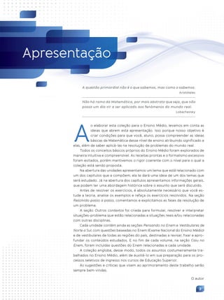 3
Apresentação
A questão primordial não é o que sabemos, mas como o sabemos.
Aristóteles
Não há ramo da Matemática, por mais abstrato que seja, que não
possa um dia vir a ser aplicado aos fenômenos do mundo real.
Lobachevsky
o elaborar esta coleção para o Ensino Médio, levamos em conta as
ideias que abrem esta apresentação. Isso porque nosso objetivo é
criar condições para que você, aluno, possa compreender as ideias
básicas da Matemática desse nível de ensino atribuindo significado a
elas, além de saber aplicá-las na resolução de problemas do mundo real.
Todos os conceitos básicos próprios do Ensino Médio foram explorados de
maneira intuitiva e compreensível. As receitas prontas e o formalismo excessivo
foram evitados, porém mantivemos o rigor coerente com o nível para o qual a
coleção está sendo proposta.
Na abertura das unidades apresentamos um tema que está relacionado com
um dos capítulos que a compõem; ela te dará uma ideia de um dos temas que
será estudado. Já na abertura dos capítulos apresentamos informações gerais,
que podem ter uma abordagem histórica sobre o assunto que será discutido.
Antes de resolver os exercícios, é absolutamente necessário que você es-
tude a teoria, analise os exemplos e refaça os exercícios resolvidos. Na seção
Resolvido passo a passo, comentamos e explicitamos as fases da resolução de
um problema.
A seção Outros contextos foi criada para formular, resolver e interpretar
situações-problema que estão relacionadas a situações reais e/ou relacionadas
com outras disciplinas.
Cada unidade contém ainda as seções Pensando no Enem e Vestibulares de
Norte a Sul, com questões baseadas no Enem (Exame Nacional do Ensino Médio)
e de vestibulares de todas as regiões do país, destinadas a revisar, fixar e apro-
fundar os conteúdos estudados. E no fim de cada volume, na seção Caiu no
Enem, foram incluídas questões do Enem relacionadas a cada unidade.
A coleção engloba, desse modo, todos os assuntos costumeiramente tra-
balhados no Ensino Médio, além de auxiliá-lo em sua preparação para os pro-
cessos seletivos de ingresso nos cursos de Educação Superior.
As sugestões e críticas que visem ao aprimoramento deste trabalho serão
sempre bem-vindas.
O autor
A
Contexto_e_Aplicações_Matematica_V2_PNLD2015_003.indd 3 5/6/13 9:02 AM
 