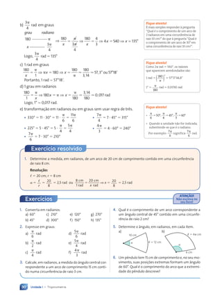 Unidade 1 • Trigonometria
30
b)
3
4
p
rad em graus
grau radiano
x
180
3
4
p
p
⇒
180
3
4
180 4
3
4 540 135
x x
x x
5
p
p
5 5
⇒ ⇒ ⇒ = °
Logo,
3
4
135
p
5
rad °
c) 1 rad em graus
180
1
180
180 180
3 14
57 3 57 1
x
x x
5
p
p 5 5
p
⇒ ⇒ ⯝ ⯝
,
, ° °
ou 8
8’
Portanto, 1 rad ⯝ 57°189.
d) 1 grau em radianos
180
1
180
180
3 14
180
0 017
5
p
5 p 5
p
x
x x
⇒ ⇒ ⯝ ⯝
,
, rad
Logo, 1° ⯝ 0,017 rad.
e) transformação em radianos ou em graus sem usar regra de três.
Fique atento!
ƒ mais simples responder ˆ pergunta
ÒQual Ž o comprimento de um arco de
2 radianos em uma circunfer•ncia de
raio 10 cm?Ódo que ˆ perguntaÒQual Ž
o comprimento de um arco de 30¡ em
uma circunfer•ncia de raio 10 cm?Ó.
Fique atento!
Como 2p rad 5 360¡, os valores
que aparecem arredondados s‹o:
1 rad 5 180
p
( )˚⯝ 57¡17Õ44,8Ó
1¡ 5 p
180
rad ⯝ 0,01745 rad
Fique atento!
¥
p
5
6
30°;
p
5
4
45°;
p
5
3
60°
¥ Quando a unidade n‹o for indicada,
subentende-se que Ž o radiano.
Por exemplo:
7
6
p
significa
7
6
p
rad.
• 330° 5 11 ? 30° 5 11 ?
p
6
5
11
6
p
• 225° 5 5 ? 45° 5 5 ?
p
4
5
5
4
p
•
7
6
p
5 7 ? 30° 5 210°
•
7
4
p
5 7 ? 45° 5 315°
•
4
3
p
5 4 ? 60° 5 240°
1. Converta em radianos:
a) 60° c) 210° e) 120° g) 270°
b) 45° d) 300° f) 150° h) 135°
2. Expresse em graus:
a)
p
6
rad d)
5
6
p
rad
b)
p
2
rad e)
5
4
p
rad
c)
p
4
rad f)
4
3
p
rad
3. Calcule, em radianos, a medida do ângulo central cor-
respondente a um arco de comprimento 15 cm conti-
do numa circunferência de raio 3 cm.
4. Qual é o comprimento de um arco correspondente a
um ângulo central de 45° contido em uma circunfe-
rência de raio 2 cm?
5. Determine o ângulo, em radianos, em cada item.
a)
10 cm
ø 5 12 cm
a
b)
6 cm
ø 5 4p cm
a
6. Um pêndulo tem 15 cm de comprimento e, no seu mo-
vimento, suas posições extremas formam um ângulo
de 60°. Qual é o comprimento do arco que a extremi-
dade do pêndulo descreve?
1. Determine a medida, em radianos, de um arco de 20 cm de comprimento contido em uma circunferência
de raio 8 cm.
Resolução:
, 5 20 cm; r 5 8 cm
a 5 ,
r
5 20
8
5 2,5 rad ou
8
1
20
x
cm
rad
cm
rad
5 ⇒ x 5 20
8
5 2,5 rad
Exercício resolvido
ATEN‚ÌO!
Não escreva no
seu livro!
Exercícios
Contexto_e_Aplicações_Matematica_V2_PNLD2015_026a034_U1_C2.indd 30 5/6/13 9:14 AM
 