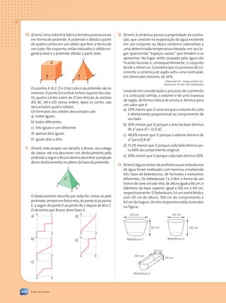 300 Caiu no Enem
(Enem) Uma indústria fabrica brindes promocionais
em forma de pirâmide. A pirâmide é obtida a partir
de quatro cortes em um sólido que tem a forma de
um cubo. No esquema, estão indicados o sólido ori-
ginal (cubo) e a pirâmide obtida a partir dele.
A A
B B
D D
C
C
O
O
Os pontos A, B, C, D e O do cubo e da pirâmide são os
mesmos.OpontoOécentralnafacesuperiordocubo.
Os quatro cortes saem de O em direção às arestas
AD, BC, AB e CD, nessa ordem. Após os cortes, são
descartados quatro sólidos.
Os formatos dos sólidos descartados são:
a) todos iguais.
b) todos diferentes.
c) três iguais e um diferente.
d) apenas dois iguais.
e) iguais dois a dois.
(Enem) João propôs um desafio a Bruno, seu colega
de classe: ele iria descrever um deslocamento pela
pirâmideaseguireBrunodeveriadesenharaprojeção
desse deslocamento no plano da base da pirâmide.
A
B
M
C
D
E
O deslocamento descrito por João foi: mova-se pela
pirâmide, sempre em linha reta, do ponto A ao ponto
E, a seguir do ponto E ao ponto M, e depois de M a C.
O desenho que Bruno deve fazer é:
a)
A B
C
D
b)
A B
C
D
c)
A B
C
D
d)
A B
C
D
e)
A B
C
D
(Enem) A cerâmica possui a propriedade da contra-
ção, que consiste na evaporação da água existente
em um conjunto ou bloco cerâmico submetido a
uma determinada temperatura elevada: em seu lu-
gar aparecendo “espaços vazios” que tendem a se
aproximar. No lugar antes ocupado pela água vão
ficando lacunas e, consequentemente, o conjunto
tende a retrair-se. Considere que no processo de co-
zimento a cerâmica de argila sofra uma contração,
em dimensões lineares, de 20%.
Disponível em: www.arq.ufsc.br.
Acesso em: 30 mar. 2012 (adaptado).
Levando em consideração o processo de cozimento
e a contração sofrida, o volume V de uma travessa
de argila, de forma cúbica de aresta a, diminui para
um valor que é:
a) 20% menor que V, uma vez que o volume do cubo
é diretamente proporcional ao comprimento de
seu lado.
b) 36% menor que V, porque a área da base diminui
de a2
para ((1 – 0,2) a)2
.
c) 48,8% menor que V, porque o volume diminui de
a3
para (0,8 a)3
.
d) 51,2% menor que V, porque cada lado diminui pa-
ra 80% do comprimento original.
e) 60% menor que V, porque cada lado diminui 20%.
(Enem) Alguns testes de preferência por bebedouros
de água foram realizados com bovinos, envolvendo
três tipos de bebedouros, de formatos e tamanhos
diferentes. Os bebedouros 1 e 2 têm a forma de um
tronco de cone circular reto, de altura igual a 60 cm, e
diâmetro da base superior igual a 120 cm e 60 cm,
respectivamente. O bebedouro 3 é um semicilindro,
com 30 cm de altura, 100 cm de comprimento e
60 cm de largura. Os três recipientes estão ilustrados
na figura.
120 cm
Bebedouro 1
Bebedouro 3
60 cm
30 cm
100 cm
60 cm
60 cm
Bebedouro 2
60 cm
Contexto_e_Aplicações_Matematica_V2_PNLD2015_298_306_CAIU_ENEM.indd 300 5/6/13 10:10 AM
 