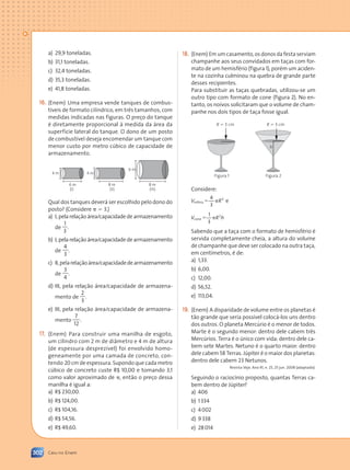 302 Caiu no Enem
a) 29,9 toneladas.
b) 31,1 toneladas.
c) 32,4 toneladas.
d) 35,3 toneladas.
e) 41,8 toneladas.
(Enem) Uma empresa vende tanques de combus-
tíveis de formato cilíndrico, em três tamanhos, com
medidas indicadas nas figuras. O preço do tanque
é diretamente proporcional à medida da área da
superfície lateral do tanque. O dono de um posto
de combustível deseja encomendar um tanque com
menor custo por metro cúbico de capacidade de
armazenamento.
8 m
8 m
6 m
(I) (II) (III)
6 m
4 m
4 m
Qual dos tanques deverá ser escolhido pelo dono do
posto? (Considere p 5 3.)
a) I,pelarelaçãoárea/capacidadedearmazenamento
de
1
3
.
b) I,pelarelaçãoárea/capacidadedearmazenamento
de
4
3
.
c) II,pelarelaçãoárea/capacidadedearmazenamento
de
3
4
.
d) III, pela relação área/capacidade de armazena-
mento de
2
3
.
e) III, pela relação área/capacidade de armazena-
mento
7
12
.
(Enem) Para construir uma manilha de esgoto,
um cilindro com 2 m de diâmetro e 4 m de altura
(de espessura desprezível) foi envolvido homo-
geneamente por uma camada de concreto, con-
tendo 20 cm de espessura. Supondo que cada metro
cúbico de concreto custe R$ 10,00 e tomando 3,1
como valor aproximado de p, então o preço dessa
manilha é igual a:
a) R$ 230,00.
b) R$ 124,00.
c) R$ 104,16.
d) R$ 54,56.
e) R$ 49,60.
(Enem) Em um casamento, os donos da festa serviam
champanhe aos seus convidados em taças com for-
mato de um hemisfério (figura 1), porém um aciden-
te na cozinha culminou na quebra de grande parte
desses recipientes.
Para substituir as taças quebradas, utilizou-se um
outro tipo com formato de cone (figura 2). No en-
tanto, os noivos solicitaram que o volume de cham-
panhe nos dois tipos de taça fosse igual.
Sabendo que a taça com o formato de hemisfério é
servida completamente cheia, a altura do volume
de champanhe que deve ser colocado na outra taça,
em centímetros, é de:
a) 1,33.
b) 6,00.
c) 12,00.
d) 56,52.
e) 113,04.
(Enem) A disparidade de volume entre os planetas é
tão grande que seria possível colocá-los uns dentro
dos outros. O planeta Mercúrio é o menor de todos.
Marte é o segundo menor: dentro dele cabem três
Mercúrios. Terra é o único com vida: dentro dele ca-
bem sete Martes. Netuno é o quarto maior: dentro
dele cabem 58 Terras. Júpiter é o maior dos planetas:
dentro dele cabem 23 Netunos.
Revista Veja. Ano 41, n. 25, 25 jun. 2008 (adaptado).
Seguindo o raciocínio proposto, quantas Terras ca-
bem dentro de Júpiter?
a) 406
b) 1334
c) 4002
d) 9338
e) 28014
R 5 3 cm
R 5 3 cm
Figura 1 Figura 2
h
4
3
3
V R
esfera 5 p
1
3
2
V R h
cone 5 p
Considere:
e
Contexto_e_Aplicações_Matematica_V2_PNLD2015_298_306_CAIU_ENEM.indd 302 5/6/13 10:10 AM
 