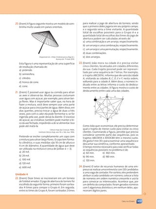 303
Caiu no Enem
(Enem) A figura seguinte mostra um modelo de som-
brinha muito usado em países orientais.
Esta figura é uma representação de uma superfície
de revolução chamada de:
a) pirâmide.
b) semiesfera.
c) cilindro.
d) tronco de cone.
e) cone.
(Enem) É possível usar água ou comida para atrair
as aves e observá-las. Muitas pessoas costumam
usar água com açúcar, por exemplo, para atrair bei-
ja-flores. Mas é importante saber que, na hora de
fazer a mistura, você deve sempre usar uma parte
de açúcar para cinco partes de água. Além disso, em
dias quentes, precisa trocar a água de duas a três
vezes, pois com o calor ela pode fermentar e, se for
ingerida pela ave, pode deixá-la doente. O excesso
de açúcar, ao cristalizar, também pode manter o bi-
co da ave fechado, impedindo-a de se alimentar. Isso
pode até matá-la.
Ciência Hoje das Crianças. FNDE;
Instituto Ciência Hoje, ano 19, n. 166, mar. 1996.
Pretende-se encher completamente um copo com
a mistura para atrair beija-flores. O copo tem forma-
to cilíndrico, e suas medidas são 10 cm de altura e
4 cm de diâmetro. A quantidade de água que deve
ser utilizada na mistura é cerca de (utilize p 5 3).
a) 20 ml.
b) 24 ml.
c) 100 ml.
d) 120 ml.
e) 600 ml.
(Enem) Doze times se inscreveram em um torneio
de futebol amador. O jogo de abertura do torneio foi
escolhido da seguinte forma: primeiro foram sortea-
dos 4 times para compor o Grupo A. Em seguida,
entre os times do Grupo A, foram sorteados 2 times
para realizar o jogo de abertura do torneio, sendo
que o primeiro deles jogaria em seu próprio campo,
e o segundo seria o time visitante. A quantidade
total de escolhas possíveis para o Grupo A e a
quantidade total de escolhas dos times do jogo de
abertura podem ser calculadas através de:
a) uma combinação e um arranjo, respectivamente.
b) um arranjo e uma combinação, respectivamente.
c) um arranjo e uma permutação, respectivamente.
d) duas combinações.
e) dois arranjos.
(Enem) João mora na cidade A e precisa visitar
cinco clientes, localizados em cidades diferentes
da sua. Cada trajeto possível pode ser represen-
tado por uma sequência de 7 letras. Por exemplo,
o trajeto ABCDEFA, informa que ele sairá da cidade
A, visitando as cidades B, C, D, E e F, nesta ordem,
voltando para a cidade A. Além disso, o número in-
dicado entre as letras informa o custo do desloca-
mento entre as cidades. A figura mostra o custo de
deslocamento entre cada uma das cidades.
A
D
E
F
C
B
4
5
6
5
12
3
9
8
6
2
13
7
8
6
10
Como João quer economizar, ele precisa determinar
qual o trajeto de menor custo para visitar os cinco
clientes. Examinando a figura, percebe que precisa
considerar somente parte das sequências, pois os
trajetos ABCDEFA e AFEDCBA têm o mesmo custo.
Ele gasta 1 min 30 s para examinar uma sequência e
descartar sua simétrica, conforme apresentado.
O tempo mínimo necessário para João verificar todas
as sequências possíveis no problema é de:
a) 60 min. e) 360 min.
b) 90 min. d) 180 min.
c) 120 min.
(Enem) O setor de recursos humanos de uma em-
presa vai realizar uma entrevista com 120 candidatos
a uma vaga de contador. Por sorteio, eles pretendem
atribuir a cada candidato um número, colocar a lista
de números em ordem numérica crescente e usá-la
para convocar os interessados. Acontece que, por
um defeito do computador, foram gerados números
com 5 algarismos distintos e, em nenhum deles, apa-
receram dígitos pares.
Disponível em: http://mdmat.psico.ufrgs.br.
Acesso em: 1º
- maio 2010.
Contexto_e_Aplicações_Matematica_V2_PNLD2015_298_306_CAIU_ENEM.indd 303 5/6/13 10:10 AM
 