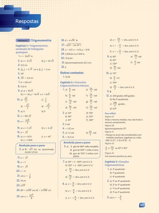 Respostas
UNIDADE 1 Trigonometria
Capítulo 1 • Trigonometria:
resolução de triângulos
quaisquer
1. , 5 10 3 m
2. a) x 5 8 2 b) y 5 20 3
3. 12,5 cm
4. v x
r
5 5 3 cm e v y
r
5 5 cm
5. 30º
6. CD . 3,9 cm
7. A . 4,8 cm2
8. 21,6 m
9. a) w 5 50 3
b) x 5 24; y 5 16 3 e z 5 8 3
10. a)
2
2
b)
2
2
2
c)
1
2
d)
3
2
2
11. a) 0 b) 0
12. x 5 100 2
13. x 5
2 3
2 3
3
14. a) x 5 5 3 b) x 5 4 2
15. a 5 2
16. a) x . 9,151
b) x . 5,959
c) x . 45°
Resolução passo a passo
5. a) ( )
( )
8 3
8 3
8 3
8 3 km ou aproximada-
mente 3,9 km
17. x 5 7
18. x 5 7
19. a 5 3
20. c 5 4
21. cos a 5
1
9
22. 14 cm
23. 2 17
24. BD 5 2 39 cm; AC 5 2 109 cm
25. sen a 5
3 7
3 7
8
26. R 5 4 19 N
27. r 2(1 )
1 )
1 )
1 )
1 )
1 )
1 )
1 )
1 )
1 )
1 )
28. a 5 62º; x 5 4,13; y 5 4,76
29. 5,459 km ou 5 459 m.
30. 111,6 km
31. Aproximadamente 26,5 m/s.
32. c
Outros contextos
1. 12,5%
Capítulo 2 • Conceitos
trigonométricos básicos
1. a)
p
3
rad
b)
p
4
rad
c)
p
7
6
rad
d)
p
5
3
rad
e)
p
2
3
rad
f)
p
5
6
rad
g)
p
3
2
rad
h)
p
3
4
rad
2. a) 30º d) 150º
b) 90º e) 225º
c) 45º f) 240º
3. 5 rad
4. . 1,57 cm
5. a) 1,2 rad b)
p
2
3
rad
6. . 15,7 cm
Resolvido passo a passo
5. a) I) giro de 360º:volta completa.
II) giro de 540º: 1 volta e meia.
III) giro de 720º: 2 voltas com-
pletas.
7. a) 60º 1 k ? 360º, com k [ Z
b) 120º 1 k ? 360º, com k [ Z
c)
p
5
4
1 2kp, com k [ Z
d)
p
11
6
1 2kp, com k [ Z
8. a) x 5
p
6
1 2kp, com k [ Z
b) x 5
p
4
1 kp, com k [ Z
c) x 5 6
p
4
1 2kp, com k [ Z
d) x 5
p
2
3
1 2kp, com k [ Z
e) x 5 2
p
3
1 2kp, com k [ Z
f) x 5 6
p
3
1 2kp, com k [ Z
9. a) 60º
b) 60º
c) 320º
d)
p
3
2
rad
e)
p
4
3
rad
f)
p
2
rad
10. a) 315º
b)
p
2
cm
c) 130º
d)
p
2
3
1 2kp, com k [ Z
11. d
12. a) 200 grados; 400 grados
b) No 3o
quadrante.
c)
200
p
grados
d) 0,9º
Para refletir
Página 27
Terão a mesma medida, mas não terão o
mesmo comprimento.
Página 28
Aproximadamente 57º.
Página 31
• Porque os arcos são considerados com
medidas positivas, negativas ou nulas.
• B(0, 1); A9(21, 0) e B9(0, 21)
Página 32
p
4
e
17
4
p
ou 45º e 765º
Página 35
Um número positivo ou zero.
Capítulo 3 • Funções
trigonométricas
1. a) 3o
quadrante
b) 1o
quadrante
c) 4o
quadrante
2. a) 3o
ou 4o
quadrante
b) 2o
ou 3o
quadrante
c) 1o
ou 4o
quadrante
d) 1o
ou 2o
quadrante
3. cos x 5
4
5
2
307
Contexto_e_Aplicações_Matematica_V2_PNLD2015_307a316_RESPOSTAS.indd 307 5/6/13 10:19 AM
 