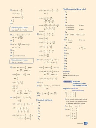 10. sen(a  b) 
56
65
;
cos (a  b) 
63
65
;
tan (a  b)  
56
33
11. 3
7
12. c
Resolvido passo a passo
5. a) 60(2k2
 1)  d  70k
13. sen x  2mn; cos 2x  n2
 m2
;
tan 2x 
2mn
n m
2 2
n m
n m
n m
n m
14. 8
15
15. sen 2a 
4 5
4 5
9
; cos 2a 
1
9

;
tan 2a  4 5
4 5
16. sec x
17. 2
3
20. Aproximadamente 3,6.
Resolvido passo a passo
5. a) 78,5º ou 281,5º
21. a) S  x x k
x k
x k k
,
[
x x
x x
[
R
x x
x x
Z
|
x x
x x 

 
k
x k
x k

x k
x k
 
x k
x k
4
2
 
 
7
x k
x k
4
x k
x k
x k
x k
ou
{
}
b) S  { }
x x k k
,
[ [
x x
x x
R Z
k k
[ [
[ [
x x k k
k k
k k
R Z
[ [
[ [
x x
x x
|
x x
x x
R Z
R Z
[ [
[ [
x x
x x
[ [
[ [

R Z
R Z
[ [
[ [
 
R Z
R Z
k k
[ [
[ [
k k
k k
2
R Z
R Z
[ [
[ [
3
2
R Z
R Z
R Z
R Z
[ [
[ [
{ }
k k
R Z
k k
[ [
k k
c) S  { }
{ }
7
6
11
6
 
11
,
d) S  
e) S  
f) S  x x k
x k
x k k
,
[
x x
x x
[
R
x x
x x
Z
|
x x
x x 

 
k
x k
x k

x k
x k
 
x k
x k
4
2
 
 
7
x k
x k
4
x k
x k
x k
x k
ou
{
}
22. a) S 
6 3
{ }
x x k k
,
[ [
x x
x x
R Z
k k
[ [
[ [
x x k k
k k
k k
k k
R Z
[ [
[ [
x x
x x
|
x x
x x
R Z
R Z
[ [
[ [
x x
x x
[ [
[ [

R Z
R Z
[ [
[ [
R Z
R Z
k k
[ [
[ [
k k
k k

k k
k k
k k
k k
k k
k k
6
2
k k
k k
k k
k k
k k
k k
3
{ }
k k
R Z
k k
[ [
k k
b) S  { }
x x k k
,
[ [
x x
x x
R Z
k k
[ [
[ [
x x k k
k k
k k
R Z
[ [
[ [
x x
x x
|
x x
x x
R Z
R Z
[ [
[ [
x x
x x
[ [
[ [

R Z
R Z
[ [
[ [
 
R Z
R Z
k k
[ [
[ [
k k
k k
5
R Z
R Z
[ [
[ [
6
2
R Z
R Z
R Z
R Z
[ [
[ [
c) S 
   

   
5
2
 
 
5
3
5
4
 
 
5
6
5
7
 
 
5
8
5
9
 
 
5
, ,
5
, ,
5
,
, ,
5
,
{
}
d) S  x x k
x k
x k k
,
[
x x
x x
R
x x
x x
|
x x
x x 

 
k

x k
x k

x k
x k
x k
x k

6
2
3
3
2
3
ou
{
⋅ [ Z}
e) S  x x k k
,
[ [
x x
x x
R Z
k k
[ [
[ [
x x k k
k k
k k
k k
R Z
[ [
[ [
x x
x x
|
x x
x x
R Z
R Z
[ [
[ [
x x
x x
[ [
[ [

R Z
R Z
[ [
[ [
R Z
R Z
k k
[ [
[ [
k k
k k

k k
k k
k k
k k
k k
k k
4 2
{
k k
R Z
k k
[ [
k k }
f) S 
  
  
12
7
 
 
12
13
12
19
12
25
 
 
12
31
12
, ,
12
,
, ,
12
{
}
g) S 
      
   
15
 
 
8
9
 
 
8
7
 
 
8 8
8
7
 
 
8
9
8
15
 
 
8
, ,
8
, ,
8 8
8 8
, ,
8
,
{
}
h) S  
23. a) S  { }
{ }
   
6 2
5
6
3
 
 
2
, ,
6 2
6 2
,
b) S  { }
{ }


2
,
c) S  { }
{ }
   
3
2
 
 
3
4
3
5
 
 
3
, ,
3
,
d) S  { }
{ }
  
6
5
 
 
6
3
2
, ,
6
e) S  { }
{ }
   
6 2
3
2
11
 
 
6
, ,
6 2
6 2
,
f) S  { }
{ }
 
3
5
 
 
3
,
24. a) S  x x k
x k
x k k
4
,
[
x x
x x
[
R
x x
x x
Z
|
x x
x x 

 
k
x k
x k

x k
x k
 
x k
x k
5
4
2
 
 
7
x k
x k
x k
x k
x k
x k
ou
{
}}
b) S x
S x
S x
{ }
S x
S x x k k
,
 
S x
S x

x k
x k
 
x k
[ [
 
 
R Z
x k k
x k
x k
 
x k
x k
[ [
k
,
[ [
x k
x k
 
x k
x k
x k
x k
 
x k
x k
R Z
[ [
[ [
 
 
|
R Z
R Z
[ [
[ [
 
 
3
x k
x k
x k
x k
x k
x k
4
c) S  x x k
x k
x k k
,
[
x x
x x
[
R
x x
x x
Z
|
x x
x x 

 
k
x k
x k

x k
x k
 
x k
x k
2
3
2
 
 
4
x k
x k
3
x k
x k
x k
x k
ou
{
}}
d) S  { }
{ }
x x k
[
x x
x x
R
x x
x x
|
x x
x x 

 
k
6
25. S  
26. D( f )  |
{ }
{ }
{ }
{ }
{ }
{ }
|
{ }
{ }
{ }
{ }
{ }
{ }
|
{ }
{ }
{ }
{ }
{ }
{ }
{ }
{ }
{ }
{ }
{ }
{ }
{ }
{ }
{ }
{ }
{ }
{ }
{ }
{ }
{ }
{ }
{ }
{ }
{ }
{ }
|
{ }
{ }
{ }
{ }
{ }
{ }
{ }
{ }
{ }
{ }
{ }
{ }
{ }
{ }
{ }
{ }
{ }
{ }
{ }
{ }
{ }
{ }
{ }
{ }
{ }
{ }
{ }
{ }
{ }
27. S  { }
{ }
|
{ }
{ }
{ }
{ }
{ }
{ }
{ }
{ }
{ }
|
{ }
{ }
{ }
{ }
{ }
{ }
{ }
{ }
{ }
{ }
{ }
{ }
{ }
{ }
{ }
{ }
{ }
29. b
Pensando no Enem
1. b
2. b
3. b
4. d
5. c
6. b
7. d
Vestibulares de Norte a Sul
1. a
2. b
3. a
4. d
5. a
6. a) Verdadeiro.
b) Verdadeiro.
c) Verdadeiro.
d) Falso.
e) Falso.
7. a
8. AB  14 900 14 000
0 1
0 1 cos cm
9. d
10. 1) Correto.
2) Correto.
3) Correto.
11. d
12. a) 10 cm b)
10
3
cm
13. d
14. 28 m
15. e
16. e
17. b
18. b
19. d
20. d
Para refletir
Página 58
• a e b: diferentes e c: iguais.
• 18°
UNIDADE 2 Matrizes,
determinantes e
sistemas lineares
Capítulo 5 • Matrizes
e determinantes
1. 6 4 5 8
5 7 5 5
5 6 7 4


























2. a) As notas de Ana em cada matéria.
b) As notas de cada aluno em Física.
c) A nota de Beatriz em Química.
3. a11  2; a22  5; a13  10
4. a) A 
2 5 10
5 8 13














b) X 
1 0
7 6
17 16
31 30
































309
Respostas
Contexto_e_Aplicações_Matematica_V2_PNLD2015_307a316_RESPOSTAS.indd 309 5/6/13 10:19 AM
 