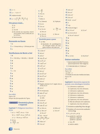 32. k  5
33. a  1 e b ? 7
34. Indeterminado.
35. a  2; ( )
7 5
5
5 4
5
, ,
5
5 4
5 4
 
7 5
7 5k k
5 4
5 4
k k
5 4
5 4
 
 
5 4
5 4
k
Um pouco mais...
a) 22
b) 17
c) 32 e 43
d) Ela atende aos requisitos vitamí-
nicos, porém, não é a dieta de cus-
to mínimo.
e) Nutricionista.
Pensando no Enem
1. e
2. x  5 horas/mês e y  20 horas por mês
3. c
Vestibulares de Norte a Sul
1. d
2. x  R$ 3,00; y  R$ 4,00; z  R$ 6,00
3. d
4. d
5. a
6. b
7. c  10
8. e
9. d
10. d
11. a
12. d
13. a
14. e
15. a
Para refletir
Página 109
Porque não são equações do 1o
grau.
UNIDADE 3 Geometria plana
e espacial
Capítulo 7 • Polígonos inscritos e
áreas
1. a) ,3 10 3 cm; a3  5 cm
b) ,4 10 2 cm; a4 5 2
5 2 cm
c) ,6  10 cm; a6 5 3
5 3 cm
2. 30 cm
3. 10 3
3
cm
4. 6
6
5. 14 cm
6. 7 cm
7. 300 m
8. a) Dobrará. b) Triplicará.
9. 5 cm
10. 12 cm
11. a) 5 cm c)

10
3
cm
b) 10 cm
12. a) 12 cm
b) 16 cm
c) 18 cm
Resolvido passo a passo
5. a) Não.
b) Quadrado: 2A; paralelogramo:
2A; triângulo médio: 2A; triân-
gulos maiores: 4A (cada um).
13. 2 320 m2
14. 40 cm2
15. 147 m2
16. 100 3 cm2
18. 4 3 cm2
19. 36 3 cm2
20. 5 3 cm2
21. 4 3 cm2
22. 80 cm2
23. 20 3 cm2
24. 96 3 cm2
25. 600 cm2
26. 94 cm2
27. Região colorida: 8 cm2
; região não co-
lorida: 8 cm2
.
28. 60 m2
29. 16 mil pessoas.
30. 800 3 km2
31. a) 57 cm2
b) 44%
32. 0,3121 m2
33. 150 3 cm2
34. 300 3 cm2
35. a) 20 cm b) 100 cm2
36. a) 18 cm2
b) 9 cm2
c) 12 cm2
37. (16  4) m2
38. ( )
( )
25 48
2
 
m2
39. 100 cm2
40. 12 cm2
41. 64 cm2
42. 8 cm2
43. 20 cm2
44. 25 cm2
45. 16 (4 ) cm2
46. 3
47. rg
48. A área do lago 1.
49. a) 11,5 cm2
b) 12 cm2
50. a) 4 cm e 8 cm
b) 16 cm2
e 64 cm2
51. b
52. a
53. d
54. c
55. b
56. d
57. e
58. a) 2,5 km b) 56,25 km2
Outros contextos
1. Aproximadamente 89,47 hectares;
aproximadamente 1583 indígenas.
2. 17 000 000 000 m2
; 17 000 km2
Para refletir
Página 144
• sen 90º  1
• A metade da soma das medidas dos lados.
Página 146
5,a
Capítulo 8 • Geometria espacial de
posição:uma abordagem intuitiva
1. a) Colineares e coplanares.
b) Coplanares, mas não colineares.
c) Colineares e coplanares.
d) Coplanares, mas não colineares.
e) Colineares e coplanares.
f) Colineares e coplanares.
g) Coplanares, mas não colineares.
h) Não são colineares nem coplanares.
i) Coplanares, mas não colineares.
2. Verdadeiras:a,d,e,f,h,j;falsas:b,c,g,i.
3. Paralelas: c, f; concorrentes: a, d, e, h, i;
reversas: b, g.
4. 1a
: ; 2a
: ; 3a
: ; 4a
: .
5. a) p(ABCD) // p(EFGH);
p(ADGH) // p(BCFE);
p(ABEH) // p(CDGF).
c) Sim; FG.
s r
s r
s r
d) ADGH e ABCD.
312 Respostas
Contexto_e_Aplicações_Matematica_V2_PNLD2015_307a316_RESPOSTAS.indd 312 5/6/13 10:19 AM
 