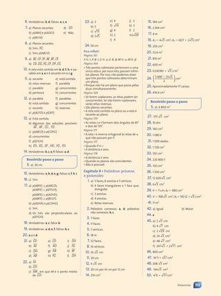 6. Verdadeiras: b, d; falsas: a, c, e.
7. a) Planos secantes d) CH
s r
s r
s r
b) p(ABJI) e p(ADGI) e) Não.
c) p(BCHJ)
8. a) Planos secantes.
b) Sim; FG
s r
s r
s r
.
c) Sim; p(ABCD).
9. a) BC CF EF BE BF CE
s r
u s
s r
s r u s
u s
u sr
r u s
u s
u sr
r u s
u s
u s r
r u s
u s
u s r
r r
u
u s
u sr
r
, ,
CF , , ,
BE BF
b) CD DG FG CF DF CG
s r
u s
s r
s r r
uu
u s
u s r
r s r
u s
s r
s r u s
u s
u sr
r r
uu
u s
u s r
r s r
s r
s r
, ,
DG , ,
CF ,
10. A reta está contida em b, d, f, h; é pa-
ralela em a, e e é secante em c e g.
11. a) secante e) está contida
b) retas reversas f) paralela
c) paralelo g) concorrentes
d) pertence h) concorrentes
12. a) paralela f) paralelas
b) está contida g) concorrentes
c) secante h) reversas
e) p(ACFD) e p(DEF)
13. a) Está contida.
b) Algumas das soluções possíveis:
s r
s r
s r
AE ,
s r
s r
s r
BF , CG
s r
s r
s r
,
s r
s r
s r
FD .
c) p(ABCD) e p(CDFG)
d) concorrentes
f) p(EFGH)
h)
s r
s r
s r
EH,
s r
s r
s r
EG,
sr
sr
sr
EF ,
s r
s r
s r
HG,
s r
s r
s r
FG,
s r
s r
s r
FH.
14. Verdadeiras: b, c, e, f, falsas: a, d.
Resolvido passo a passo
5. a) 24 cm
15. Verdadeiras: a, b, d, e, g; falsas: c, f, h, i.
16. c) Sim.
17. a) p(ABFE) ⊥ p(ABCD);
p(ABFE) ⊥ p(EFGH);
p(ABFE) ⊥ p(ADHE);
p(ABFE) ⊥ p(BCGF).
b) p(ADHE) e p(CDHG)
c) Sim.
d) Os três são perpendiculares ao
p(EFGH).
18. Verdadeiras: a, c; falsa: b.
19. Verdadeiras: a, d, e, f; falsas: b, c.
20. a, c e d.
21. a) CD
b) AE
c) DH
d) AB
e) CD
f) AD
g) AB
h) FG
i) DH
j) FG
k) BF
l) DH
22. a) HI
b) GH
c) AM , em que M é o ponto médio
de GH
23. a) 3
b) 5
c) 13
d) 2 5
e) 4
f) 13
g) 4
h) 2
i) 4
j) 2
k) 3
l) 2
m) 29
24. 54 cm
Para refletir
Página 161
X 僆 r; X 僆 s; G 僆 ␣; G 僆 ␤; M 僆 ␣; M 僆 ␤
Página 164
• Três pontos colineares pertencem a uma
única reta e, por essa reta, passam infini-
tos planos. Por isso, não podemos dizer
que três pontos colineares determinam
um plano.
• Porque não há um plano que passe pelas
duas simultaneamente.
Página 169
• Se forem coplanares, as retas podem ser
concorrentes. Se não forem coplanares,
serão retas reversas.
• São planos secantes.
• A reta está contida no plano ou a reta é
secante ao plano.
Página 170
• As retas s e t formam dois ângulos de 45°
e dois de 135°.
Página 171
• A reta r é reversa ortogonal às retas de ␣
que não passam por P.
Página 177
• Quando P 僆 r
• A distância é zero.
Página 178
• A distância é zero.
• Quando os planos são coincidentes.
• Não é possível.
Capítulo 9 • Poliedros: prismas
e pirâmides
1. a) 5 faces, 8 arestas e 5 vértices.
b) 4 faces triangulares e 1 face qua-
drangular.
c) 3 arestas.
d) 4 arestas.
e) Retas reversas.
2. Poliedros convexos: a, d; poliedros
não convexos: b, c.
3. 7 faces.
4. 11 faces.
5. 7 vértices.
6. 18 m
7. 32 faces.
8. 10 vértices.
10. 10 2 cm
11. 30 cm
12. 4 3 cm
13. 20 cm por 16 cm por 12 cm
14. 216 cm2
15. 184 cm2
16. 2264 cm2
17. 4 m
18. A ⫽ 4 3 cm2
; At ⫽ 4(27 ⫹ 2 3 ) cm2
19. 250 cm2
20. 32,6 m2
21. 810 m2
22. 600 m2
23. 0,24(180 ⫹ 3 ) cm2
24. 5 400 25 3
2
⫺














cm2
25. Aproximadamente 17 caixas.
26. 414,4 cm2
Resolvido passo a passo
5. a) 6 800 m3
27. 375 3 cm3
28. 10 dm
29. 140 cm3
30. 1 080 
31. 1 000 dados.
32. 1 728 cm3
33. 150 cm3
34. 226 800 ,
35. 120 cm3
36. 1 500 cm3
37. 12 600 3 cm3
38. 6 3 cm3
39. h ⫽ 7 cm; At ⫽ 480 cm2
40. V ⫽ 768 3 cm3
; At ⫽ 192 (2 ⫹ 3 ) cm2
41. 11 m3
42. a) Igual. b) Maior.
44. a
45. a) 2 3 cm
b) 4 7 cm
c) 2 29 cm
d) 24 3 cm2
e) 48 7 cm2
f) 24 ( )
( )
( )
3 7
3 7
3 7
3 7
3 7
3 7 cm2
46. 800 cm2
47. 16 ( )
( )
1 3
1 3
1 3
1 3 cm2
48. 208 3 cm2
49. 144 3
4 3 cm2
50. 4 ( )
( )
5 ⫹ 11 cm2
313
Respostas
Contexto_e_Aplicações_Matematica_V2_PNLD2015_307a316_RESPOSTAS.indd 313 5/6/13 10:20 AM
 