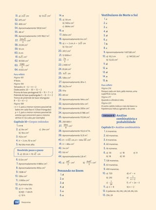 51. a) 2 2 cm b) 12 2 cm2
52. 675 cm3
53. 400 cm3
54. Aproximadamente 100,8 mm3
.
55. 48 m3
56. Aproximadamente 2 415 766,7 m3
.
57. 250 2
0 2
3
cm3
58. 23,04 cm2
59. 10 cm
60. 6 cm
61. 6 3 cm2
62. 18 500 cm3
63. 3040
3
cm3
64. 4 632 cm3
Para refletir
Página 185
4 faces.
Página 186
Tetraedro: 4 ⫺ 6 ⫹ 4 ⫽ 2
Dodecaedro: 20 ⫺ 30 ⫹ 12 ⫽ 2
Prisma de base pentagonal:10 ⫺ 15 ⫹ 7 ⫽ 2
Pirâmide de base quadrangular:5 ⫺ 8 ⫹ 5 ⫽ 2
Tronco de pirâmide de base retangular:
8 ⫺ 12 ⫹ 6 ⫽ 2
Página 188
• n 艌 3, pois o menor número possível de
lados em cada face é 3 (fase triangular)
p 艌 3, pois o menor número possível de
arestas que concorrem para o mesmo
vértice é 3 (o cubo, por exemplo)
Capítulo 10 • Corpos redondos
1. c e e.
2. a) 8␲ cm2
b) 16␲ cm2
c) 24␲ cm2
3. 152␲ cm2
4. h ⫽ 2 cm; 70 ␲ cm2
5. Na lata mais alta.
Resolvido passo a passo
5. a) 20 cm ⫻ 10 2 cm
6. 0,12␲ cm3
7. Aproximadamente 4 480␲ cm3
.
8. Aproximadamente 450␲ cm3
9. 1008 m3
10. 128␲ cm3
11. 2 000␲ cm3
12. A primeira lata.
13. a) V ⫽ 4␲ ,/h
b) h(t) ⫽ 1 dm/h
c) 10 h
14. a
15. a) 30 cm
b) 540␲ cm2
c) 864␲ cm2
16. a
17. 260␲ cm2
18. Aproximadamente 6␲ cm2
.
19. a) r ⫽ 2 cm; h ⫽ 2 3
2 3 cm
b) 12␲ cm2
20. 201,1 cm2
21. 12 000␲ ,
22. ␲
7
3
,
23. 2 400 m3
24. 81,64 cm3
25. 3 3
3 3 cm
26. 128␲ cm3
27. Aproximadamente 28␲ ,.
28. 26,25␲ m3
29. 111␲
30. 49 m,
31. Aproximadamente 144␲ cm2
.
32. Aproximadamente 64␲ cm2
.
33. Aproximadamente 200␲ cm2
.
34. Aproximadamente 8 788 cm3
.
35. Aproximadamente 113,04 cm3
.
36. 250 000 ,
37. ␲
64
9
cm3
38. Aproximadamente 152,6 m3
/h.
39. Aproximadamente 13,15 m3
.
40. R ⫽ 4 2
3
cm; A ⫽ 64␲ 4
3
cm2
41. V ⫽ 48␲ cm3
42. 3␲ cm2
43. 9,6 m2
44. Aproximadamente 2,8 m3
.
45. a)
␲R
3
2
cm2
b)
␲R
4
3
2
cm2
Pensando no Enem
1. d
2. e
3. d
4. d
5. e
6. e
Vestibulares de Norte a Sul
1. c
2. c
3. c
4. d
5. d
6. c
7. b
8. c
9. Aproximadamente 1 607,68 cm2
.
10. a) 10,2 cm
b) 52,02 cm2
c) 947,92 cm2
11. d
12. a
13. d
14. a
15. b
Para refletir
Página 216
Porque cada um tem, pelo menos, uma
superfície curva.
Página 217
Quando o cilindro é reto.
Página 223
O outro cateto indica o raio da base e a
hipotenusa indica a geratriz do cone.
UNIDADE 4 Análise
combinatória e
probabilidade
Capítulo 11 • Análise combinatória
1. 6 maneiras.
2. 60 maneiras.
3. 8 maneiras.
4. 60 maneiras.
5. 16 números.
6. a) 36
b) 18
c) 18
d) 30
e) 9
7. 128 maneiras.
8. 63 maneiras.
9. 450 maneiras.
10. a) 720
b) 210
c)
1
24
d) n2
⫺ n
e)
1
2
n ⫹
f) n2
⫹ 2n ⫺3
11. a) n ⫽ 8 b) n ⫽ 2
12. 6 palavras: ALI, AIL, LAI, LIA, IAL, ILA.
13. 256; 24
314 Respostas
Contexto_e_Aplicações_Matematica_V2_PNLD2015_307a316_RESPOSTAS.indd 314 5/6/13 10:20 AM
 