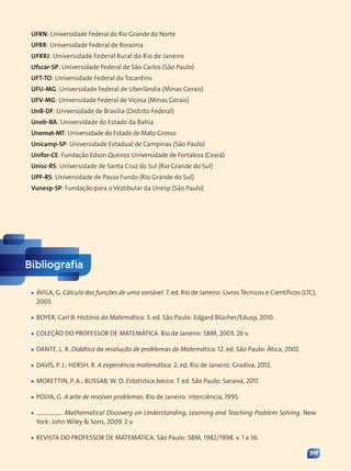 319
Bibliografia
■
■ ÁVILA, G. Cálculo das funções de uma variável. 7. ed. Rio de Janeiro: Livros Técnicos e Científicos (LTC),
2003.
■
■ BOYER, Carl B. História da Matemática. 3. ed. São Paulo: Edgard Blücher/Edusp, 2010.
■
■ COLEÇÃO DO PROFESSOR DE MATEMÁTICA. Rio de Janeiro: SBM, 2003. 26 v.
■
■ DANTE, L. R. Didática da resolução de problemas de Matemática. 12. ed. São Paulo: Ática, 2002.
■
■ DAVIS, P. J.; HERSH, R. A experiência matemática. 2. ed. Rio de Janeiro: Gradiva, 2012.
■
■ MORETTIN, P. A.; BUSSAB, W. O. Estatística básica. 7. ed. São Paulo: Saraiva, 2011.
■
■ POLYA, G. A arte de resolver problemas. Rio de Janeiro: Interciência, 1995.
■
■ . Mathematical Discovery on Understanding, Learning and Teaching Problem Solving. New
York: John Wiley  Sons, 2009. 2 v.
■
■ REVISTA DO PROFESSOR DE MATEMÁTICA. São Paulo: SBM, 1982/1998. v. 1 a 36.
UFRN: Universidade Federal do Rio Grande do Norte
UFRR: Universidade Federal de Roraima
UFRRJ: Universidade Federal Rural do Rio de Janeiro
Ufscar-SP: Universidade Federal de São Carlos (São Paulo)
UFT-TO: Universidade Federal do Tocantins
UFU-MG: Universidade Federal de Uberlândia (Minas Gerais)
UFV-MG: Universidade Federal de Viçosa (Minas Gerais)
UnB-DF: Universidade de Brasília (Distrito Federal)
Uneb-BA: Universidade do Estado da Bahia
Unemat-MT: Universidade do Estado de Mato Grosso
Unicamp-SP: Universidade Estadual de Campinas (São Paulo)
Unifor-CE: Fundação Edson Queiroz Universidade de Fortaleza (Ceará)
Unisc-RS: Universidade de Santa Cruz do Sul (Rio Grande do Sul)
UPF-RS: Universidade de Passo Fundo (Rio Grande do Sul)
Vunesp-SP: Fundação para o Vestibular da Unesp (São Paulo)
Contexto_e_Aplicações_Matematica_V2_PNLD2015_317a320_Finais.indd 319 5/6/13 10:23 AM
 