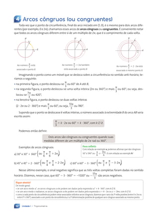 Unidade 1 • Trigonometria
32
4 Arcos côngruos (ou congruentes)
Toda vez que o ponto da circunferência, final do arco iniciado em (1, 0), é o mesmo para dois arcos dife-
rentes (por exemplo, 0 e 2p), chamamos esses arcos de arcos côngruos ou congruentes. É conveniente notar
que todos os arcos côngruos diferem entre si de um múltiplo de 2p, que é o comprimento de cada volta.
B
A
y
x
Ao número
3
p
está
associado o ponto B.
B
A
y
x
Ao número
3
p
1 2p também
está associado o ponto B.
B
A
x
y
Ao número
3
p
1 2 ? 2p está
associado o mesmo ponto B.
Imaginando o ponto como um móvel que se desloca sobre a circunferência no sentido anti-horário, te-
ríamos o seguinte:
• na primeira figura, o ponto deslocou-se
p
3
ou 60° de A até B;
• na segunda figura, o ponto deslocou-se uma volta inteira (2p ou 360°) e mais
p
3
ou 60°; ou seja, des-
locou-se
7
3
p
ou 420°;
• na terceira figura, o ponto deslocou-se duas voltas inteiras
(2 ? 2p ou 2 ? 360°) e mais
p
3
ou 60°; ou seja,
13
3
p
ou 780°.
Supondo que o ponto se deslocasse k voltas inteiras, o número associado à extremidade B do arco AB seria
escrito assim:
p
3
1 k ? 2p ou 60° 1 k ? 360°, com k [ Z
Podemos então definir:
Dois arcos são côngruos ou congruentes quando suas
medidas diferem de um múltiplo de 2p rad ou 360°.
Exemplos de arcos côngruos:
a) 30° e 30° 1 360° ou e
p p
1 p
6 6
2






b) 45° e 45° 1 2 ? 360° ou e
p p
1 ? p
4 4
2 2





 c) 60° e 60° 2 3 ? 360° ou e
p p
2 ? p
3 3
3 2






Nesse último exemplo, o sinal negativo significa que as três voltas completas foram dadas no sentido
horário. Dizemos, nesse caso, que 60° 2 3 ? 360° 5 21020° ou 2
p
17
3
são arcos negativos.
Fique atento!
De modo geral:
• se um arco mede a°, os arcos côngruos a ele podem ser dados pela expressão a° 1 k ? 360°,com k [ Z.
• se um arco mede x radianos, os arcos côngruos a ele podem ser dados pela expressão x 1 k ? 2p ou x 1 2kp, com k [ Z.
•como a cada ponto da circunferência podem estar associados infinitos arcos côngruos,dizemos que o arco da 1a
volta positiva (entre 0 e 2p ou
entre 0° e 360°),associado a um ponto da circunferência,é a 1a
determinação positiva de qualquer arco côngruo associado ao mesmo ponto.
Para refletir
Com relação ao exemplo a,podemos afirmar que são côngruos:
30° e 390° ou
p
6
e
13
6
p
.E com relação ao exemplo b?
Contexto_e_Aplicações_Matematica_V2_PNLD2015_026a034_U1_C2.indd 32 5/6/13 9:14 AM
 