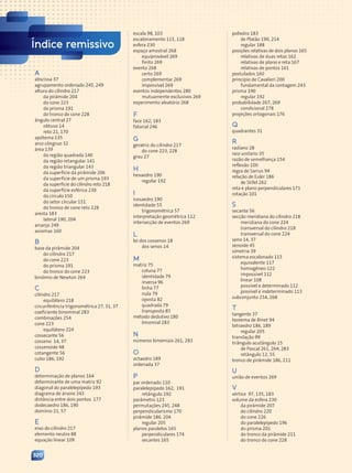Índice remissivo
A
abscissa 37
agrupamento ordenado 245, 249
altura do cilindro 217
da pirâmide 204
do cone 223
do prisma 191
do tronco de cone 228
ângulo central 27
obtuso 14
reto 21, 170
apótema 135
arco côngruo 32
área 139
da região quadrada 140
da região retangular 141
da região triangular 143
da superfície da pirâmide 206
da superfície de um prisma 193
da superfície do cilindro reto 218
da superfície esférica 230
do círculo 150
do setor circular 151
do tronco de cone reto 228
aresta 183
lateral 190, 204
arranjo 249
axiomas 160
B
base da pirâmide 204
do cilindro 217
do cone 223
do prisma 191
do tronco do cone 223
binômio de Newton 264
C
cilindro 217
equilátero 218
circunferência trigonométrica 27, 31, 37
coeficiente binominal 283
combinações 254
cone 223
equilátero 224
cossecante 56
cosseno 14, 37
cossenoide 48
cotangente 56
cubo 186, 192
D
determinação de planos 164
determinante de uma matriz 92
diagonal do paralelepípedo 193
diagrama de árvore 243
distância entre dois pontos 177
dodecaedro 186, 190
domínio 21, 57
E
eixo do cilindro 217
elemento neutro 88
equação linear 109
320
escala 98, 103
escalonamento 115, 118
esfera 230
espaço amostral 268
equiprovável 269
finito 269
evento 268
certo 269
complementar 269
impossível 269
eventos independentes 280
mutuamente exclusivos 269
experimento aleatório 268
F
face 162, 183
fatorial 246
G
geratriz do cilindro 217
do cone 223, 228
grau 27
H
hexaedro 190
regular 192
I
icosaedro 190
identidade 55
trigonométrica 57
interpretação geométrica 112
intersecção de eventos 269
L
lei dos cossenos 18
dos senos 14
M
matriz 75
coluna 77
identidade 79
inversa 96
linha 77
nula 79
oposta 82
quadrada 79
transposta 85
método dedutivo 180
binomial 283
N
números binomiais 261, 283
O
octaedro 189
ordenada 37
P
par ordenado 110
paralelepípedo 162, 191
retângulo 192
parâmetro 123
permutações 245, 248
perpendicularismo 170
pirâmide 186, 204
regular 205
planos paralelos 165
perpendiculares 174
secantes 165
poliedro 183
de Platão 190, 214
regular 188
posições relativas de dois planos 165
relativas de duas retas 162
relativas de plano e reta 167
relativas de pontos 161
postulados 160
princípio de Cavalieri 200
fundamental da contagem 243
prisma 190
regular 192
probabilidade 267, 269
condicional 278
projeções ortogonais 176
Q
quadrantes 31
R
radiano 28
raio unitário 35
razão de semelhança 154
reflexão 100
regra de Sarrus 94
relação de Euler 186
de Stifel 262
reta e plano perpendiculares 171
rotação 101
S
secante 56
secção meridiana do cilindro 218
meridiana do cone 224
transversal do cilindro 218
transversal do cone 224
seno 14, 37
senoide 45
simetria 39
sistema escalonado 115
equivalente 117
homogêneo 122
impossível 112
linear 108
possível e determinado 112
possível e indeterminado 113
subconjunto 254, 268
T
tangente 37
teorema de Binet 94
tetraedro 186, 189
regular 205
translação 99
triângulo acutângulo 15
de Pascal 261, 264, 283
retângulo 12, 55
tronco de pirâmide 186, 211
U
união de eventos 269
V
vértice 97, 135, 183
volume da esfera 230
da pirâmide 207
do cilindro 220
do cone 226
do paralelepípedo 196
do prisma 201
do tronco da pirâmide 211
do tronco do cone 228
Contexto_e_Aplicações_Matematica_V2_PNLD2015_317a320_Finais.indd 320 5/6/13 10:23 AM
 