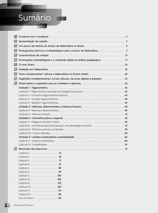 Manual do Professor
2
Sumário
1 Conversa com o professor ........................................................................................................................................ 3
2 Apresentação da coleção.......................................................................................................................................... 3
3 Um pouco da história do ensino da Matemática no Brasil..........................................................................4
4 Pressupostos teóricos e metodológicos para o ensino da Matemática ..................................................7
5 Características da coleção........................................................................................................................................13
6 Orientações metodológicas e o conteúdo digital na prática pedagógica............................................17
7 O novo Enem ...............................................................................................................................................................23
8 Avaliação em Matemática........................................................................................................................................ 25
9 Texto complementar: Leitura e Matemática no Ensino Médio................................................................29
10 Sugestões complementares: cursos, leituras, recursos digitais e passeios.........................................32
11 Observações e sugestões para as unidades e capítulos.............................................................................42
Unidade 1 - Trigonometria ........................................................................................................................................42
Capítulo 1 – Trigonometria: resolução de triângulos quaisquer..........................................................................42
Capítulo 2 – Conceitos trigonométricos básicos ....................................................................................................43
Capítulo 3 – Funções trigonométricas......................................................................................................................44
Capítulo 4 – Relações trigonométricas.....................................................................................................................45
Unidade 2 – Matrizes, determinantes e sistemas lineares.............................................................................49
Capítulo 5 – Matrizes e determinantes ....................................................................................................................49
Capítulo 6 – Sistemas lineares ....................................................................................................................................51
Unidade 3 – Geometria plana e espacial..............................................................................................................56
Capítulo 7 – Polígonos inscritos e áreas ...................................................................................................................56
Capítulo 8 – Geometria espacial de posição: uma abordagem intuitiva ..........................................................57
Capítulo 9 – Poliedros: prismas e pirâmides ...........................................................................................................59
Capítulo 10 – Corpos redondos ................................................................................................................................. 60
Unidade 4 – Análise combinatória e probabilidade.........................................................................................66
Capítulo 11 – Análise combinatória ...........................................................................................................................66
Capítulo 12 – Probabilidade ........................................................................................................................................67
12 Resolução dos exercícios......................................................................................................................................... 73
Capítulo 1....................................................73
Capítulo 2 ...................................................76
Capítulo 3 ...................................................77
Capítulo 4 ................................................... 81
Capítulo 5................................................... 89
Capítulo 6...................................................95
Capítulo 7..................................................100
Capítulo 8 .................................................104
Capítulo 9.................................................105
Capítulo 10................................................109
Capítulo 11..................................................113
Capítulo 12.................................................118
Caiu no Enem............................................125
Contexto_e_Aplicações_Matematica_V2_PNLD2015_MP_001_041.indd 2 6/3/13 8:58 AM
 