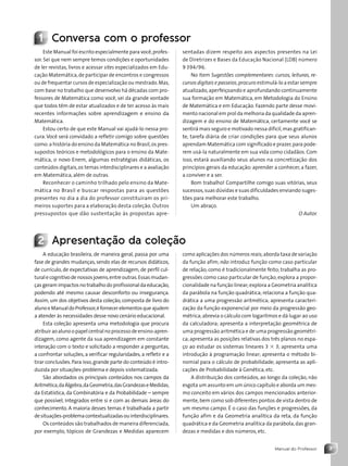 3
Manual do Professor
1 Conversa com o professor
Este Manual foi escrito especialmente para você,profes-
sor. Sei que nem sempre temos condições e oportunidades
de ler revistas, livros e acessar sites especializados em Edu-
cação Matemática,de participar de encontros e congressos
ou de frequentar cursos de especialização ou mestrado.Mas,
com base no trabalho que desenvolvo há décadas com pro-
fessores de Matemática como você, sei da grande vontade
que todos têm de estar atualizados e de ter acesso às mais
recentes informações sobre aprendizagem e ensino da
Matemática.
Estou certo de que este Manual vai ajudá-lo nessa pro-
cura. Você será convidado a refletir comigo sobre questões
como:a história do ensino da Matemática no Brasil,os pres-
supostos teóricos e metodológicos para o ensino da Mate-
mática, o novo Enem, algumas estratégias didáticas, os
conteúdos digitais,os temas interdisciplinares e a avaliação
em Matemática, além de outras.
Reconhecer o caminho trilhado pelo ensino da Mate-
mática no Brasil e buscar respostas para as questões
presentes no dia a dia do professor constituíram os pri-
meiros suportes para a elaboração desta coleção. Outros
pressupostos que dão sustentação às propostas apre-
sentadas dizem respeito aos aspectos presentes na Lei
de Diretrizes e Bases da Educação Nacional (LDB) número
9 394/96.
No item Sugestões complementares: cursos, leituras, re-
cursos digitais e passeios,procuro estimulá-lo a estar sempre
atualizado,aperfeiçoando e aprofundando continuamente
sua formação em Matemática, em Metodologia do Ensino
de Matemática e em Educação. Fazendo parte desse movi-
mento nacional em prol da melhoria da qualidade da apren-
dizagem e do ensino de Matemática, certamente você se
sentirá mais seguro e motivado nessa difícil,mas gratifican-
te, tarefa diária de criar condições para que seus alunos
aprendam Matemática com significado e prazer,para pode-
rem usá-la naturalmente em sua vida como cidadãos. Com
isso, estará auxiliando seus alunos na concretização dos
princípios gerais da educação:aprender a conhecer, a fazer,
a conviver e a ser.
Bom trabalho! Compartilhe comigo suas vitórias, seus
sucessos,suas dúvidas e suas dificuldades enviando suges-
tões para melhorar este trabalho.
Um abraço.
O Autor.
2 Apresentação da coleção
A educação brasileira, de maneira geral, passa por uma
fase de grandes mudanças, sendo elas de recursos didáticos,
de currículo, de expectativas de aprendizagem, de perfil cul-
turalecognitivodenossosjovens,entreoutras.Essasmudan-
çasgeramimpactosno trabalhodoprofissionaldaeducação,
podendo até mesmo causar desconforto ou insegurança.
Assim, um dos objetivos desta coleção, composta de livro do
alunoeManualdoProfessor,éfornecerelementosqueajudem
a atender às necessidades desse novo cenário educacional.
Esta coleção apresenta uma metodologia que procura
atribuiraoalunoopapelcentralnoprocessodeensino-apren-
dizagem, como agente da sua aprendizagem em constante
interação com o texto e solicitado a responder a perguntas,
a confrontar soluções, a verificar regularidades, a refletir e a
tirar conclusões.Para isso,grande parte do conteúdo é intro-
duzida por situações-problema e depois sistematizada.
São abordados os principais conteúdos nos campos da
Aritmética,daÁlgebra,daGeometria,dasGrandezaseMedidas,
da Estatística, da Combinatória e da Probabilidade – sempre
que possível, integrados entre si e com as demais áreas do
conhecimento. A maioria desses temas é trabalhada a partir
desituações-problemacontextualizadasouinterdisciplinares.
Os conteúdos são trabalhados de maneira diferenciada,
por exemplo, tópicos de Grandezas e Medidas aparecem
como aplicações dos números reais;aborda taxa de variação
da função afim; não introduz função como caso particular
de relação, como é tradicionalmente feito; trabalha as pro-
gressões como caso particular de função;explora a propor-
cionalidade na função linear;explora a Geometria analítica
da parábola na função quadrática; relaciona a função qua-
drática a uma progressão aritmética; apresenta caracteri-
zação da função exponencial por meio da progressão geo-
métrica;abrevia o cálculo com logaritmos e dá lugar ao uso
da calculadora; apresenta a interpretação geométrica de
uma progressão aritmética e de uma progressão geométri-
ca; apresenta as posições relativas dos três planos no espa-
ço ao estudar os sistemas lineares 3 3 3; apresenta uma
introdução à programação linear; apresenta o método bi-
nomial para o cálculo de probabilidade; apresenta as apli-
cações de Probabilidade à Genética, etc.
A distribuição dos conteúdos, ao longo da coleção, não
esgota um assunto em um único capítulo e aborda um mes-
mo conceito em vários dos campos mencionados anterior-
mente,bem como sob diferentes pontos de vista dentro de
um mesmo campo. É o caso das funções e progressões, da
função afim e da Geometria analítica da reta, da função
quadrática e da Geometria analítica da parábola, das gran-
dezas e medidas e dos números, etc.
Contexto_e_Aplicações_Matematica_V2_PNLD2015_MP_001_041.indd 3 6/3/13 8:58 AM
 
