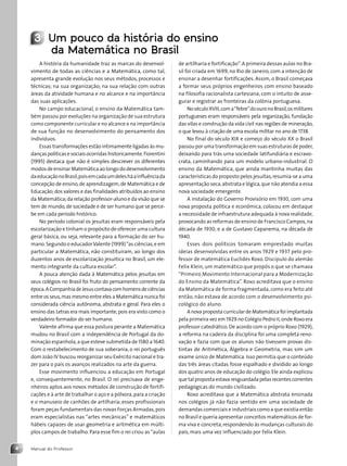 Manual do Professor
4
3 Um pouco da história do ensino
da Matemática no Brasil
A história da humanidade traz as marcas do desenvol-
vimento de todas as ciências e a Matemática, como tal,
apresenta grande evolução nos seus métodos, processos e
técnicas; na sua organização; na sua relação com outras
áreas da atividade humana e no alcance e na importância
das suas aplicações.
No campo educacional, o ensino da Matemática tam-
bém passou por evoluções na organização de sua estrutura
como componente curricular e no alcance e na importância
de sua função no desenvolvimento do pensamento dos
indivíduos.
Essas transformações estão intimamente ligadas às mu-
danças políticas e sociais ocorridas historicamente.Fiorentini
(1995) destaca que não é simples descrever os diferentes
modos de ensinar Matemática ao longo do desenvolvimento
daeducaçãonoBrasil,poisemcadaumdelesháainfluênciada
concepção de ensino,de aprendizagem,de Matemática e de
Educação;dos valores e das finalidades atribuídos ao ensino
da Matemática;da relação professor-aluno e da visão que se
tem de mundo,de sociedade e de ser humano que se perce-
be em cada período histórico.
No período colonial os jesuítas eram responsáveis pela
escolarização e tinham o propósito de oferecer uma cultura
geral básica, ou seja, relevante para a formação do ser hu-
mano.Segundo o educadorValente (1999)“as ciências,e em
particular a Matemática, não constituíram, ao longo dos
duzentos anos de escolarização jesuítica no Brasil, um ele-
mento integrante da cultura escolar”.
A pouca atenção dada à Matemática pelos jesuítas em
seus colégios no Brasil foi fruto do pensamento corrente da
época.ACompanhiadeJesuscontavacomhomensdeciências
entre os seus,mas mesmo entre eles a Matemática nunca foi
considerada ciência autônoma, abstrata e geral. Para eles o
ensino das Letras era mais importante,pois era visto como o
verdadeiro formador do ser humano.
Valente afirma que essa postura perante a Matemática
mudou no Brasil com a independência de Portugal da do-
minação espanhola,a que esteve submetida de 1580 a 1640.
Com o restabelecimento de sua soberania, o rei português
dom João IV buscou reorganizar seu Exército nacional e tra-
zer para o país os avanços realizados na arte da guerra.
Esse movimento influenciou a educação em Portugal
e, consequentemente, no Brasil. O rei precisava de enge-
nheiros aptos aos novos métodos de construção de fortifi-
cações e à arte de trabalhar o aço e a pólvora,para a criação
e o manuseio de canhões de artilharia; esses profissionais
foram peças fundamentais das novas Forças Armadas,pois
eram especialistas nas “artes mecânicas” e matemáticos
hábeis capazes de usar geometria e aritmética em múlti-
plos campos de trabalho. Para esse fim o rei criou as“aulas
de artilharia e fortificação”.A primeira dessas aulas no Bra-
sil foi criada em 1699, no Rio de Janeiro, com a intenção de
ensinar a desenhar fortificações. Assim, o Brasil começava
a formar seus próprios engenheiros com ensino baseado
na filosofia racionalista cartesiana, com o intuito de asse-
gurar e registrar as fronteiras da colônia portuguesa.
NoséculoXVIII,coma“febre”doouronoBrasil,osmilitares
portugueses eram responsáveis pela organização, fundação
das vilas e construção da vida civil nas regiões de mineração,
o que levou à criação de uma escola militar no ano de 1738.
No final do século XIX e começo do século XX o Brasil
passou por uma transformação em suas estruturas de poder,
deixando para trás uma sociedade latifundiária e escravo-
crata, caminhando para um modelo urbano-industrial. O
ensino da Matemática, que ainda mantinha muitas das
características do proposto pelos jesuítas,resumia-se a uma
apresentação seca,abstrata e lógica,que não atendia a essa
nova sociedade emergente.
A instalação do Governo Provisório em 1930, com uma
nova proposta política e econômica, colocou em destaque
a necessidade de infraestrutura adequada à nova realidade,
provocando as reformas de ensino de Francisco Campos,na
década de 1930, e a de Gustavo Capanema, na década de
1940.
Esses dois políticos tomaram emprestado muitas
ideias desenvolvidas entre os anos 1929 e 1937 pelo pro-
fessor de matemática Euclides Roxo. Discípulo do alemão
Felix Klein, um matemático que propôs o que se chamava
“Primeiro Movimento Internacional para a Modernização
do Ensino da Matemática”. Roxo acreditava que o ensino
da Matemática de forma fragmentada, como era feito até
então, não estava de acordo com o desenvolvimento psi-
cológico do aluno.
A nova proposta curricular de Matemática foi implantada
pela primeira vez em 1929 no Colégio Pedro II,onde Roxo era
professor catedrático.De acordo com o próprio Roxo (1929),
a reforma na cadeira da disciplina foi uma completa reno-
vação e fazia com que os alunos não tivessem provas dis-
tintas de Aritmética, Álgebra e Geometria, mas sim um
exame único de Matemática. Isso permitia que o conteúdo
das três áreas citadas fosse espalhado e dividido ao longo
dos quatro anos de educação do colégio. Ele ainda explicou
que tal proposta estava resguardada pelas recentes correntes
pedagógicas do mundo civilizado.
Roxo acreditava que a Matemática abstrata ensinada
nos colégios já não fazia sentido em uma sociedade de
demandas comerciais e industriais como a que existia então
no Brasil e queria apresentar conceitos matemáticos de for-
ma viva e concreta,respondendo às mudanças culturais do
país, mais uma vez influenciado por Felix Klein.
Contexto_e_Aplicações_Matematica_V2_PNLD2015_MP_001_041.indd 4 6/3/13 8:58 AM
 