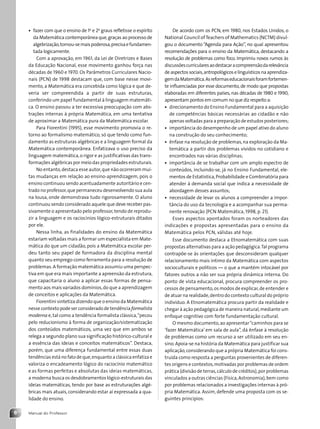 Manual do Professor
6
• fazer com que o ensino de 1o
e 2o
graus refletisse o espírito
da Matemática contemporânea que,graças ao processo de
algebrização,tornou-semaispoderosa,precisaefundamen-
tada logicamente.
Com a aprovação, em 1961, da Lei de Diretrizes e Bases
da Educação Nacional, esse movimento ganhou força nas
décadas de 1960 e 1970. Os Parâmetros Curriculares Nacio-
nais (PCN) de 1998 destacam que, com base nesse movi-
mento, a Matemática era concebida como lógica e que de-
veria ser compreendida a partir de suas estruturas,
conferindo um papel fundamental à linguagem matemáti-
ca. O ensino passou a ter excessiva preocupação com abs-
trações internas à própria Matemática, em uma tentativa
de aproximar a Matemática pura da Matemática escolar.
Para Fiorentini (1995), esse movimento promovia o re-
torno ao formalismo matemático, só que tendo como fun-
damento as estruturas algébricas e a linguagem formal da
Matemática contemporânea. Enfatizava o uso preciso da
linguagem matemática,o rigor e as justificativas das trans-
formações algébricas por meio das propriedades estruturais.
No entanto,destaca esse autor,que não ocorreram mui-
tas mudanças em relação ao ensino-aprendizagem, pois o
ensino continuou sendo acentuadamente autoritário e cen-
trado no professor,que permaneceu desenvolvendo sua aula
na lousa, onde demonstrava tudo rigorosamente. O aluno
continuou sendo considerado aquele que deve receber pas-
sivamente o apresentado pelo professor,tendo de reprodu-
zir a linguagem e os raciocínios lógico-estruturais ditados
por ele.
Nessa linha, as finalidades do ensino da Matemática
estariam voltadas mais a formar um especialista em Mate-
mática do que um cidadão, pois a Matemática escolar per-
deu tanto seu papel de formadora da disciplina mental
quanto seu emprego como ferramenta para a resolução de
problemas.A formação matemática assumiu uma perspec-
tiva em que era mais importante a apreensão da estrutura,
que capacitaria o aluno a aplicar essas formas de pensa-
mento aos mais variados domínios,do que a aprendizagem
de conceitos e aplicações da Matemática.
Fiorentini sintetiza dizendo que o ensino da Matemática
nesse contexto pode ser considerado de tendência formalista
moderna e,tal como a tendência formalista clássica,“pecou
pelo reducionismo à forma de organização/sistematização
dos conteúdos matemáticos, uma vez que em ambos se
relega a segundo plano sua significação histórico-cultural e
a essência das ideias e conceitos matemáticos”. Destaca,
porém, que uma diferença fundamental entre essas duas
tendências está no fato de que,enquanto a clássica enfatiza e
valoriza o encadeamento lógico do raciocínio matemático
e as formas perfeitas e absolutas das ideias matemáticas,
a moderna busca os desdobramentos lógico-estruturais das
ideias matemáticas, tendo por base as estruturações algé-
bricas mais atuais, considerando estar aí expressada a qua-
lidade do ensino.
De acordo com os PCN, em 1980, nos Estados Unidos, o
National Council ofTeachers of Mathematics (NCTM) divul-
gou o documento “Agenda para Ação”, no qual apresentou
recomendações para o ensino da Matemática, destacando a
resolução de problemas como foco. Imprimiu novos rumos às
discussõescurricularesaodestacaracompreensãodarelevância
deaspectossociais,antropológicoselinguísticosnaaprendiza-
gemdaMatemática.Asreformaseducacionaisforamfortemen-
te influenciadas por esse documento, de modo que propostas
elaboradas em diferentes países, nas décadas de 1980 e 1990,
apresentam pontos em comum no que diz respeito a:
• direcionamento do Ensino Fundamental para a aquisição
de competências básicas necessárias ao cidadão e não
apenas voltadas para a preparação de estudos posteriores;
• importância do desempenho de um papel ativo do aluno
na construção do seu conhecimento;
• ênfase na resolução de problemas,na exploração da Ma-
temática a partir dos problemas vividos no cotidiano e
encontrados nas várias disciplinas;
• importância de se trabalhar com um amplo espectro de
conteúdos, incluindo-se, já no Ensino Fundamental, ele-
mentos de Estatística,Probabilidade e Combinatória para
atender à demanda social que indica a necessidade de
abordagem desses assuntos;
• necessidade de levar os alunos a compreender a impor-
tância do uso da tecnologia e a acompanhar sua perma-
nente renovação (PCN Matemática, 1998, p. 21).
Esses aspectos apontados foram os norteadores das
indicações e propostas apresentadas para o ensino da
Matemática pelos PCN, válidas até hoje.
Esse documento destaca a Etnomatemática com suas
propostas alternativas para a ação pedagógica.Tal programa
contrapõe-se às orientações que desconsideram qualquer
relacionamento mais íntimo da Matemática com aspectos
socioculturais e políticos — o que a mantém intocável por
fatores outros a não ser sua própria dinâmica interna. Do
ponto de vista educacional, procura compreender os pro-
cessos de pensamento,os modos de explicar,de entender e
de atuar na realidade,dentro do contexto cultural do próprio
indivíduo. A Etnomatemática procura partir da realidade e
chegar à ação pedagógica de maneira natural,mediante um
enfoque cognitivo com forte fundamentação cultural.
O mesmo documento,ao apresentar“caminhos para se
‘fazer Matemática’ em sala de aula”, dá ênfase à resolução
de problemas como um recurso a ser utilizado em seu en-
sino.Apoia-se na história da Matemática para justificar sua
aplicação,considerando que a própria Matemática foi cons-
truída como resposta a perguntas provenientes de diferen-
tes origens e contextos,motivadas por problemas de ordem
prática (divisão de terras,cálculo de créditos),por problemas
vinculados a outras ciências (Física,Astronomia),bem como
por problemas relacionados a investigações internas à pró-
pria Matemática. Assim, defende uma proposta com os se-
guintes princípios:
Contexto_e_Aplicações_Matematica_V2_PNLD2015_MP_001_041.indd 6 6/3/13 8:58 AM
 