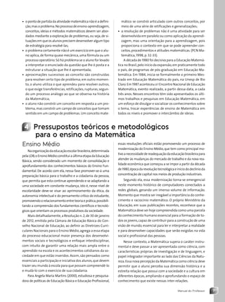 7
Manual do Professor
• opontodepartidadaatividadematemáticanãoéadefini-
ção,masoproblema.Noprocessodeensino-aprendizagem,
conceitos, ideias e métodos matemáticos devem ser abor-
dados mediante a exploração de problemas,ou seja,de si-
tuaçõesemqueosalunosprecisemdesenvolveralgum tipo
de estratégia para resolvê-las;
• o problema certamente não é um exercício em que o alu-
no aplica,de forma quase mecânica,uma fórmula ou um
processo operatório.Só há problema se o aluno for levado
a interpretar o enunciado da questão que lhe é posta e a
estruturar a situação que lhe é apresentada;
• aproximações sucessivas ao conceito são construídas
para resolver certo tipo de problema; em outro momen-
to, o aluno utiliza o que aprendeu para resolver outros,
o que exige transferências, retificações, rupturas, segun-
do um processo análogo ao que se observa na história
da Matemática;
• o aluno não constrói um conceito em resposta a um pro-
blema,mas constrói um campo de conceitos que tomam
sentido em um campo de problemas.Um conceito mate-
mático se constrói articulado com outros conceitos, por
meio de uma série de retificações e generalizações;
• a resolução de problemas não é uma atividade para ser
desenvolvida em paralelo ou como aplicação da aprendi-
zagem, mas uma orientação para a aprendizagem, pois
proporciona o contexto em que se pode apreender con-
ceitos,procedimentos e atitudes matemáticas.(PCN Ma-
temática, 1998, p. 32-33).
A década de 1980 foi decisiva para a Educação Matemá-
tica no Brasil,pelo início da expansão,em praticamente todo
o país, de programas de pós-graduação em Educação Ma-
temática. Em 1984, inicia-se formalmente o primeiro Mes-
trado em Educação Matemática do país, na Unesp de Rio
Claro.Em 1987 aconteceu o I Encontro Nacional de Educação
Matemática, evento realizado, a partir dessa data, a cada
três anos. Nesses encontros têm sido apresentados os últi-
mos trabalhos e pesquisas em Educação Matemática, em
um esforço de divulgar e socializar os conhecimentos sobre
o tema, trocar experiências de ensino de Matemática em
todos os níveis e promover o intercâmbio de ideias.
4 Pressupostos teóricos e metodológicos
para o ensino da Matemática
Ensino Médio
Naorganizaçãodaeducaçãoescolarbrasileira,determinada
pelaLDB,oEnsinoMédioconstituiaúltimaetapadaEducação
Básica, sendo considerado um momento de consolidação e
aprofundamento dos conhecimentos básicos do Ensino Fun-
damental. De acordo com ela, nessa fase promover-se-á uma
preparação básica para o trabalho e a cidadania da pessoa,
que permita que esta continue aprendendo e se adaptando a
uma sociedade em constante mudança, isto é, nesse nível de
escolaridade deve-se visar ao aprimoramento da ética, da
autonomia intelectual e do pensamento crítico do estudante,
promovendoorelacionamentoentre teoriaeprática,possibili-
tando a compreensão dos fundamentos científicos e tecnoló-
gicos que orientam os processos produtivos da sociedade.
Mais detalhadamente,a Resolução n.2,de 30 de janeiro
de 2012, emitida pela Câmara de Educação Básica do Con-
selho Nacional de Educação, ao definir as Diretrizes Curri-
culares Nacionais para o Ensino Médio,agrega a essa etapa
do processo educacional maior presença dos desenvolvi-
mentos sociais e tecnológicos e enfoque interdisciplinar,
com intuito de garantir uma relação mais ampla entre o
aprendido na escola e os acontecimentos cotidianos da so-
ciedade em que estão inseridos.Assim,são pensados como
essenciais a participação e iniciativa dos alunos,que devem
trazer seu mundo à escola para que possam compreendê-lo
e mudá-lo com o exercício de sua cidadania.
Para Angela Maria Martins (2000), estudiosa e pesquisa-
dora de políticas de Educação Básica e Educação Profissional,
essas resoluções oficiais estão promovendo um processo de
modernização do Ensino Médio,que tem como principal mo-
tivoanecessidadedereadequaçãodaeducaçãobrasileirapara
atender às mudanças do mercado de trabalho e da nova rea-
lidade econômica que começou a se impor a partir da década
de1980,épocadarevoluçãotecnológicaeiníciododeclínioda
concentração de capital nos meios de produção industriais.
Segundo ela, essa modernização torna-se emergencial
neste momento histórico de computadores conectados a
redes globais, gerando um imenso volume de informação.
Momento que mostra ser inegável a importância do conhe-
cimento e raciocínio matemático. O próprio Ministério da
Educação, em suas publicações recentes, reconhece que a
Matemática deve ser hoje compreendida como uma parcela
do conhecimento humano essencial para a formação de to-
dos os jovens,capaz de contribuir para a construção de uma
visão de mundo, essencial para ler e interpretar a realidade
e para desenvolver capacidades que serão exigidas na vida
social e profissional das pessoas.
Nesse contexto, a Matemática supera o caráter instru-
mental e deve passar a ser apresentada como ciência, com
características próprias de investigação e de linguagem, e
papel integrador importante ao lado das Ciências da Natu-
reza.Essa nova percepção da Matemática como ciência deve
permitir que o aluno perceba sua dimensão histórica e a
estreita relação que possui com a sociedade e a cultura em
diferentes épocas, ampliando e aprofundando o espaço de
conhecimento que existe nessas inter-relações.
Contexto_e_Aplicações_Matematica_V2_PNLD2015_MP_001_041.indd 7 6/3/13 8:58 AM
 