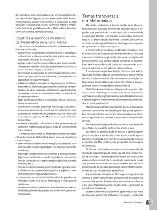 9
Manual do Professor
dos conceitos, das propriedades, das demonstrações dos
encadeamentos lógicos, do seu aspecto dedutivo, funda-
mentando seu caráter instrumental e validando ou não
intuições e conjecturas. Assim, no Ensino Médio é impor-
tante trabalhar gradativamente a Matemática também
como um sistema abstrato de ideias.
Objetivos específicos do ensino
da Matemática no Ensino Médio
As propostas e atividades matemáticas devem possibi-
litar aos estudantes:
• compreender os conceitos, procedimentos e estratégias
matemáticos e planejar soluções para problemas novos,
que exijam iniciativa e criatividade;
• aplicar conhecimentos matemáticos para compreender,
interpretar e resolver situações-problema do cotidiano ou
do mundo tecnológico e científico;
• desenvolver a capacidade de comunicação de ideias ma-
temáticas por escrito ou oralmente, promovendo sua
capacidade de argumentação;
• estabelecer relações,conexões e integração entre os diferen-
tescamposdaMatemáticapararesolverproblemas,interpre-
tando-osdeváriasmaneirasesobdiferentespontosdevista;
• interpretar e validar os resultados obtidos na solução de
situações-problema;
• fazer arredondamentos e estimativas mentais de resul-
tados aproximados;
• desenvolver atitudes positivas em relação à Matemá-
tica, como autonomia, confiança em relação às suas
capacidades matemáticas, perseverança na resolução
de problemas, gosto pela Matemática e pelo trabalho
cooperativo;
• analisar e interpretar criticamente dados provenientes de
problemas matemáticos,de outras áreas do conhecimento
e do cotidiano.
EmrelaçãoaoscamposdaMatemática,osobjetivosespe-
cíficos do ensino de Matemática devem ser os de capacitar o
estudante para:
• saber utilizar o sistema de numeração, as operações, suas
propriedades e suas regularidades nos diversos conjuntos
numéricos;
• empregar corretamente os conceitos e procedimentos
algébricos, incluindo o uso do importante conceito de
função e de suas várias representações (gráficos, tabelas,
fórmulas, etc.);
• conhecer as propriedades geométricas das figuras planas
e sólidas e suas representações gráfica e algébrica, bem
como reconhecer regularidades nelas;
• compreender os conceitos fundamentais de grandezas e
medidas e saber usá-los na formulação e resolução de
problemas;
• utilizarosconceitoseprocedimentosdaEstatísticaedaPro-
babilidade,valendo-se para isso da Combinatória,entre ou-
tros recursos.
Temas transversais
e a Matemática
Na escola, professores e alunos muitas vezes são con-
frontados por questões envolvendo assuntos atuais e ur-
gentes que precisam ser tratados por toda a comunidade
escolar, para atender às demandas da sociedade como um
todo ou da própria escola.Os temas transversais trazem ao
currículo escolar a possibilidade da abordagem dessas ques-
tões por todas as áreas e disciplinas.
É importante destacar que os temas transversais não
são novas disciplinas ou novos componentes curriculares
a serem acrescidos aos já existentes, mas sim objetos de
conhecimento cuja complexidade demanda as perspec-
tivas teóricas e práticas de todos os componentes curri-
culares, além de incluir saberes extraescolares.
É uma proposta que deve buscar construir uma articu-
lação das diversas áreas de conhecimento, o envolvimento
de toda a comunidade escolar, desenvolver as relações in-
terpessoais democráticas,o pensamento crítico e a disposi-
ção para intervir na realidade e transformá-la.
Os PCN do Ensino Fundamental apresentam quatro crité-
rios a serem adotados para a seleção de temas transversais:
urgênciasocial,abrangêncianacional,possibilidadedeensino
e aprendizagem e favorecimento da compreensão da realida-
de e da participação social.
O critério da urgência social aponta para a preocupação
de se ter como tema transversal questões que se apresen-
tem como obstáculos ao exercício pleno da cidadania,afron-
tem a dignidade das pessoas e deteriorem sua qualidade
de vida.
O critério da abrangência nacional indica a necessidade
de se tratar de questões pertinentes a todo o país.
O critério da possibilidade de ensino e aprendizagem
procura nortear a escolha de temas ao alcance da apren-
dizagem, alicerçada nas experiências pedagógicas, no caso
específico da Matemática, nas propostas da Educação
Matemática.
O último critério, favorecimento da compreensão da
realidade e da participação social,aponta para a importân-
cia de os temas transversais possibilitarem aos alunos uma
visão ampla e consistente da realidade brasileira de modo
que possam assumir atitudes responsáveis, sem excluir a
possibilidade de que cada localidade apresente temas rele-
vantes às suas necessidades específicas.
A partir desses princípios,os PCN sugerem alguns temas
amplos a serem considerados geradores de discussões na
comunidade escolar. A Matemática tem muita contribuição
a dar nesse trabalho conjunto e muitas delas já permeiam os
assuntos desta coleção.
Os temas transversais podem ser apresentados por meio
de situações-problema e trabalhos em equipe.Esses temas
Contexto_e_Aplicações_Matematica_V2_PNLD2015_MP_001_041.indd 9 6/3/13 8:58 AM
 
